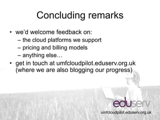 Concluding remarks
• we’d welcome feedback on:
  – the cloud platforms we support
  – pricing and billing models
  – anything else…
• get in touch at umfcloudpilot.eduserv.org.uk
  (where we are also blogging our progress)




                                 umfcloudpilot.eduserv.org.uk
 