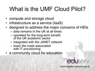 What is the UMF Cloud Pilot?
• compute and storage cloud
• infrastructure as a service (IaaS)
• designed to address the major concerns of HEIs
  – data remains in the UK at all times
  – operated for the long-term benefit
    of the UK academic sector
  – integrated with the JANET network
  – lower the costs associated
    with IT provisioning
• a community cloud for education


                                     umfcloudpilot.eduserv.org.uk
 
