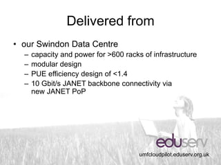 Delivered from
• our Swindon Data Centre
  –   capacity and power for >600 racks of infrastructure
  –   modular design
  –   PUE efficiency design of <1.4
  –   10 Gbit/s JANET backbone connectivity via
      new JANET PoP




                                       umfcloudpilot.eduserv.org.uk
 