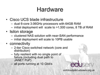 Hardware
• Cisco UCS blade infrastructure
  – dual 6-core 3.06GHz processors with 64GB RAM
  – initial deployment will scale to >1,500 cores, 8 TB of RAM
• Isilon storage
  – clustered NAS solution with near-SAN performance
  – initial deployment will scale to 10PB usable
• connectivity
  – 2-tier Cisco switched network (core and
    distribution)
  – fully resilient with no single point of
    failure (including dual path to
    JANET PoP)
  – all ports running at 10 Gbit/s

                                        umfcloudpilot.eduserv.org.uk
 