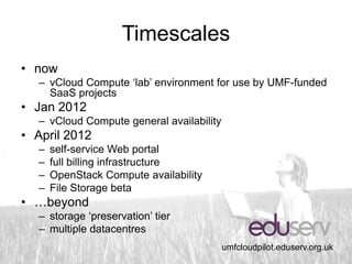 Timescales
• now
  – vCloud Compute ‘lab’ environment for use by UMF-funded
    SaaS projects
• Jan 2012
  – vCloud Compute general availability
• April 2012
  –   self-service Web portal
  –   full billing infrastructure
  –   OpenStack Compute availability
  –   File Storage beta
• …beyond
  – storage ‘preservation’ tier
  – multiple datacentres
                                          umfcloudpilot.eduserv.org.uk
 