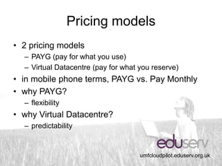 Pricing models
• 2 pricing models
  – PAYG (pay for what you use)
  – Virtual Datacentre (pay for what you reserve)
• in mobile phone terms, PAYG vs. Pay Monthly
• why PAYG?
  – flexibility
• why Virtual Datacentre?
  – predictability


                                     umfcloudpilot.eduserv.org.uk
 