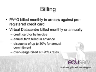 Billing
• PAYG billed monthly in arrears against pre-
  registered credit card
• Virtual Datacentre billed monthly or annually
  – credit card or by invoice
  – annual tariff billed in advance
  – discounts of up to 30% for annual
    commitment
  – over-usage billed at PAYG rates



                                    umfcloudpilot.eduserv.org.uk
 