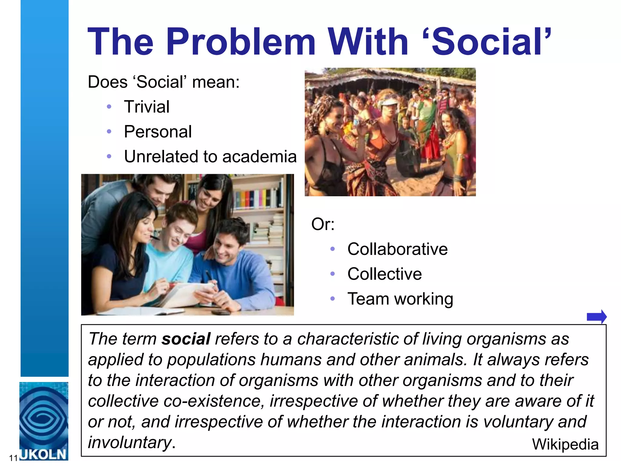 The Problem With „Social‟
     Does „Social‟ mean:
       • Trivial
       • Personal
       • Unrelated to academia


                                   Or:
                                     • Collaborative
                                     • Collective
                                     • Team working

     The term social refers to a characteristic of living organisms as
     applied to populations humans and other animals. It always refers
     to the interaction of organisms with other organisms and to their
     collective co-existence, irrespective of whether they are aware of it
     or not, and irrespective of whether the interaction is voluntary and
     involuntary.                                                 Wikipedia
11
 