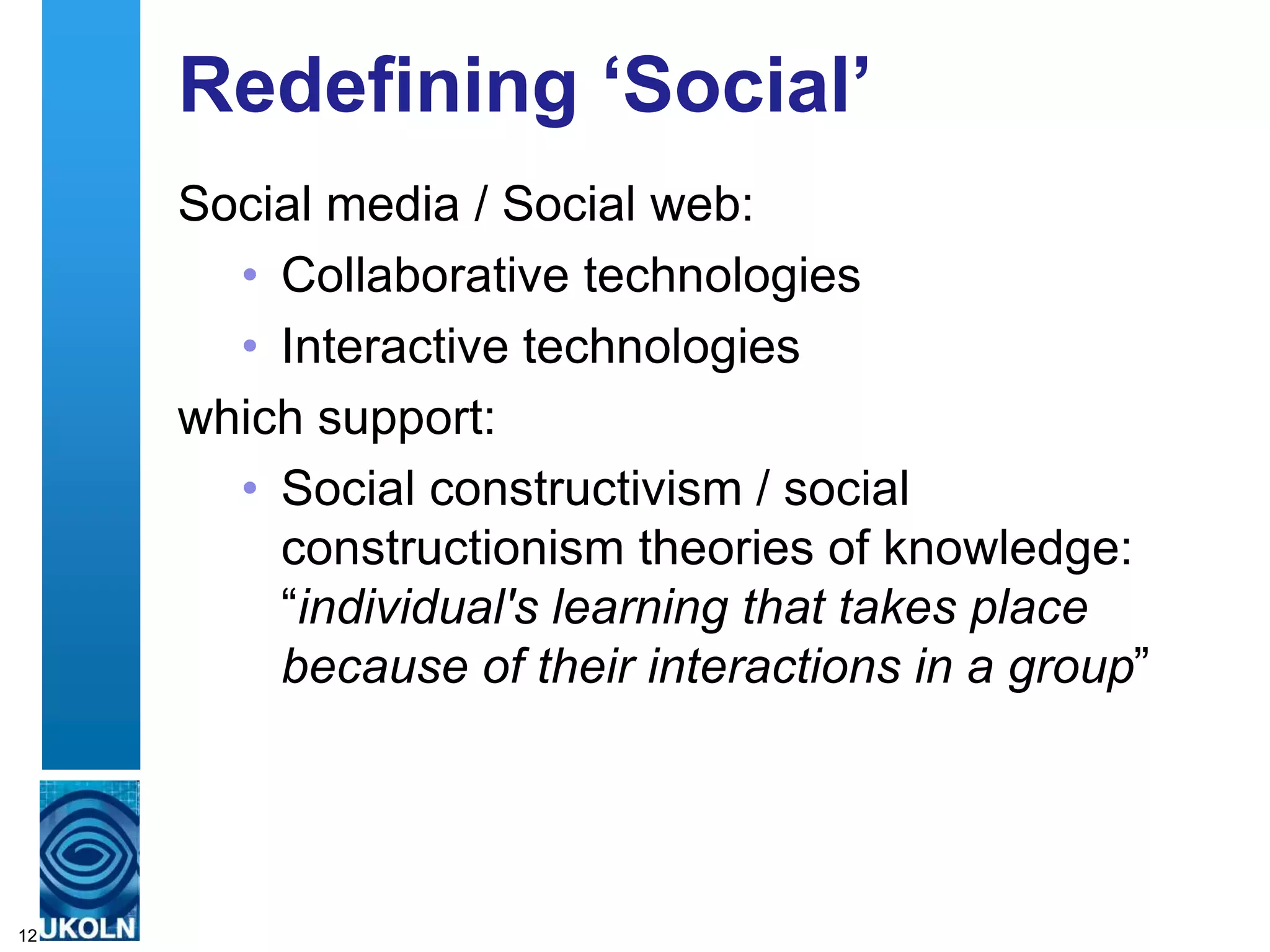 Redefining „Social‟
     Social media / Social web:
       • Collaborative technologies
       • Interactive technologies
     which support:
       • Social constructivism / social
         constructionism theories of knowledge:
         “individual's learning that takes place
         because of their interactions in a group”




12
 
