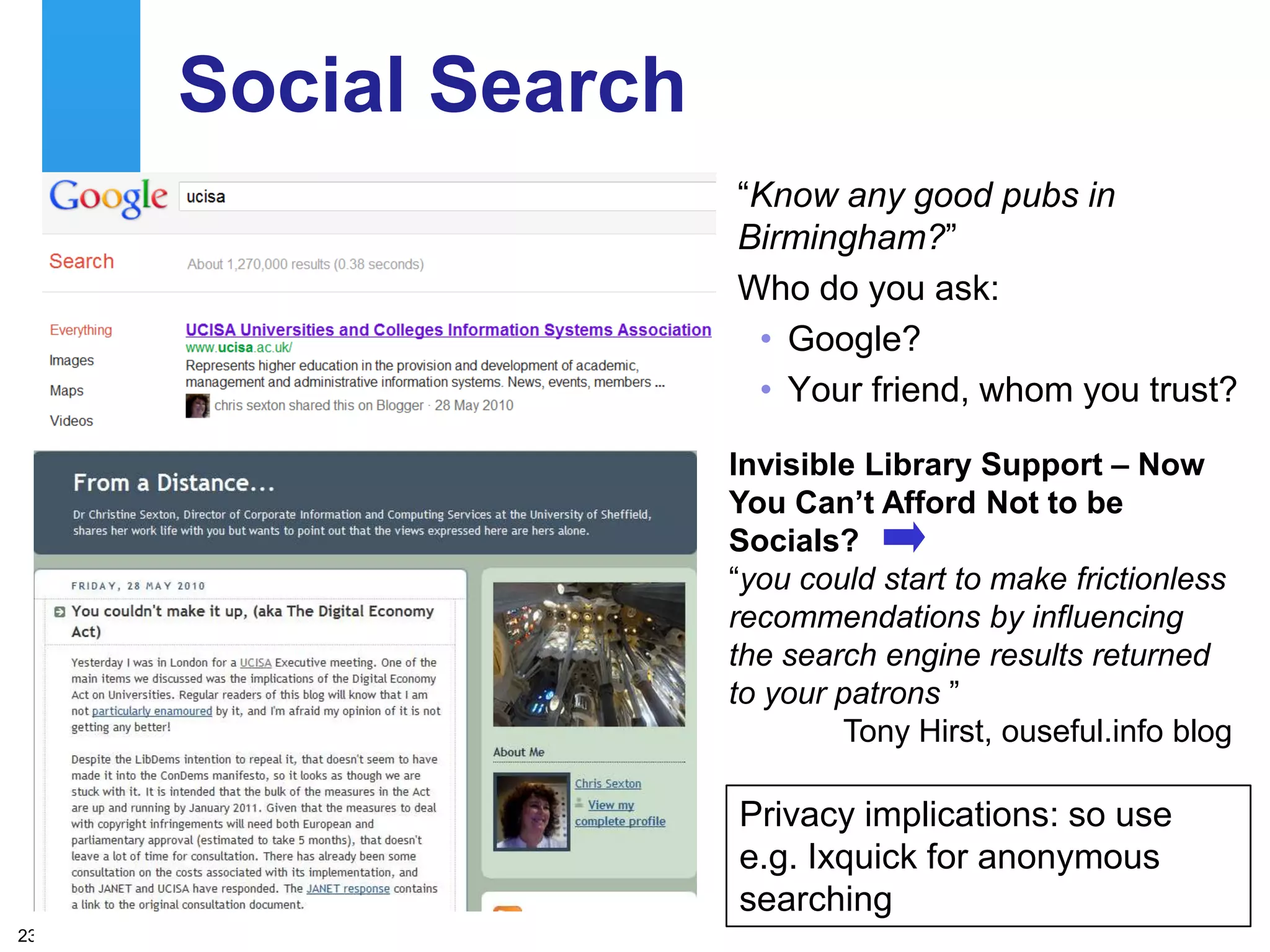 Social Search
                     “Know any good pubs in
                     Birmingham?”
                     Who do you ask:
                      • Google?
                      • Your friend, whom you trust?

                     Invisible Library Support – Now
                     You Can‟t Afford Not to be
                     Socials?
                     “you could start to make frictionless
                     recommendations by influencing
                     the search engine results returned
                     to your patrons ”
                             Tony Hirst, ouseful.info blog

                     Privacy implications: so use
                     e.g. Ixquick for anonymous
                     searching
23
 