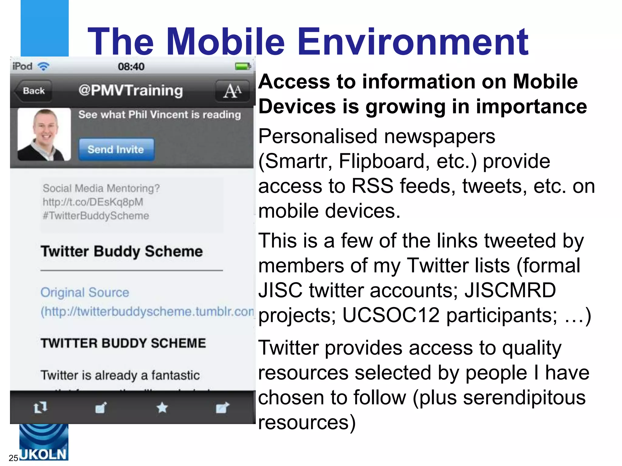 The Mobile Environment
             Access to information on Mobile
             Devices is growing in importance
             Personalised newspapers
             (Smartr, Flipboard, etc.) provide
             access to RSS feeds, tweets, etc. on
             mobile devices.
             This is a few of the links tweeted by
             members of my Twitter lists (formal
             JISC twitter accounts; JISCMRD
             projects; UCSOC12 participants; …)
             Twitter provides access to quality
             resources selected by people I have
             chosen to follow (plus serendipitous
             resources)
25
 
