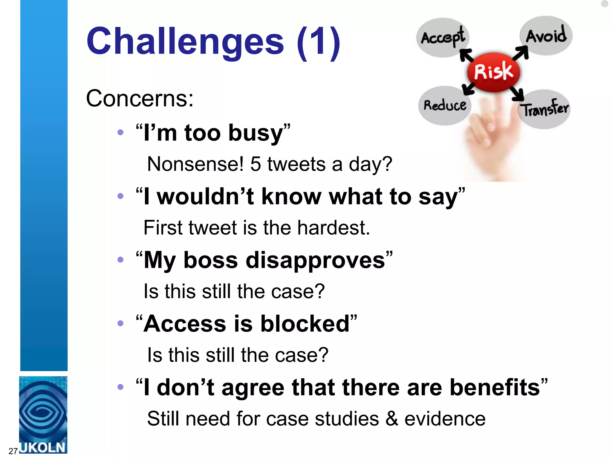 Challenges (1)
     Concerns:
       • “I‟m too busy”
          Nonsense! 5 tweets a day?
       • “I wouldn‟t know what to say”
          First tweet is the hardest.
       • “My boss disapproves”
          Is this still the case?
       • “Access is blocked”
          Is this still the case?
       • “I don‟t agree that there are benefits”
          Still need for case studies & evidence
27
 