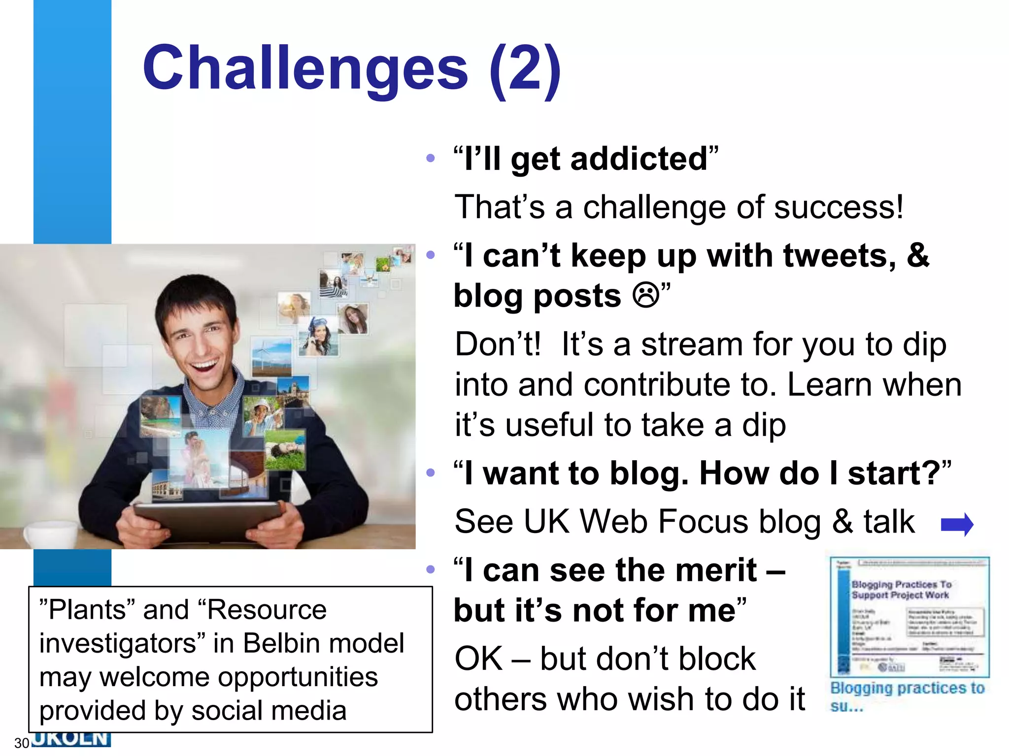 Challenges (2)
                                    • “I‟ll get addicted”
                                      That‟s a challenge of success!
                                    • “I can‟t keep up with tweets, &
                                      blog posts ”
                                      Don‟t! It‟s a stream for you to dip
                                      into and contribute to. Learn when
                                      it‟s useful to take a dip
                                    • “I want to blog. How do I start?”
                                      See UK Web Focus blog & talk
                                    • “I can see the merit –
     ”Plants” and “Resource           but it‟s not for me”
     investigators” in Belbin model
     may welcome opportunities
                                      OK – but don‟t block
     provided by social media         others who wish to do it
30
 