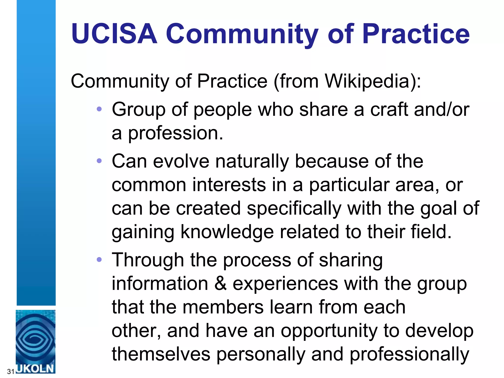 UCISA Community of Practice
     Community of Practice (from Wikipedia):
       • Group of people who share a craft and/or
         a profession.
       • Can evolve naturally because of the
         common interests in a particular area, or
         can be created specifically with the goal of
         gaining knowledge related to their field.
       • Through the process of sharing
         information & experiences with the group
         that the members learn from each
         other, and have an opportunity to develop
         themselves personally and professionally
31
 