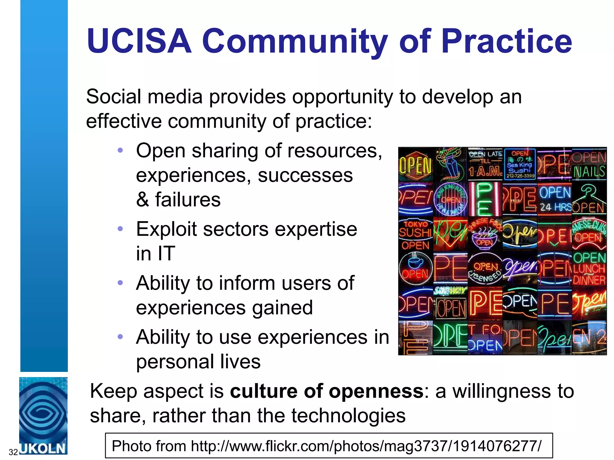 UCISA Community of Practice
     Social media provides opportunity to develop an
     effective community of practice:
         • Open sharing of resources,
           experiences, successes
           & failures
         • Exploit sectors expertise
           in IT
         • Ability to inform users of
           experiences gained
         • Ability to use experiences in
           personal lives
     Keep aspect is culture of openness: a willingness to
     share, rather than the technologies
32     Photo from http://www.flickr.com/photos/mag3737/1914076277/
 