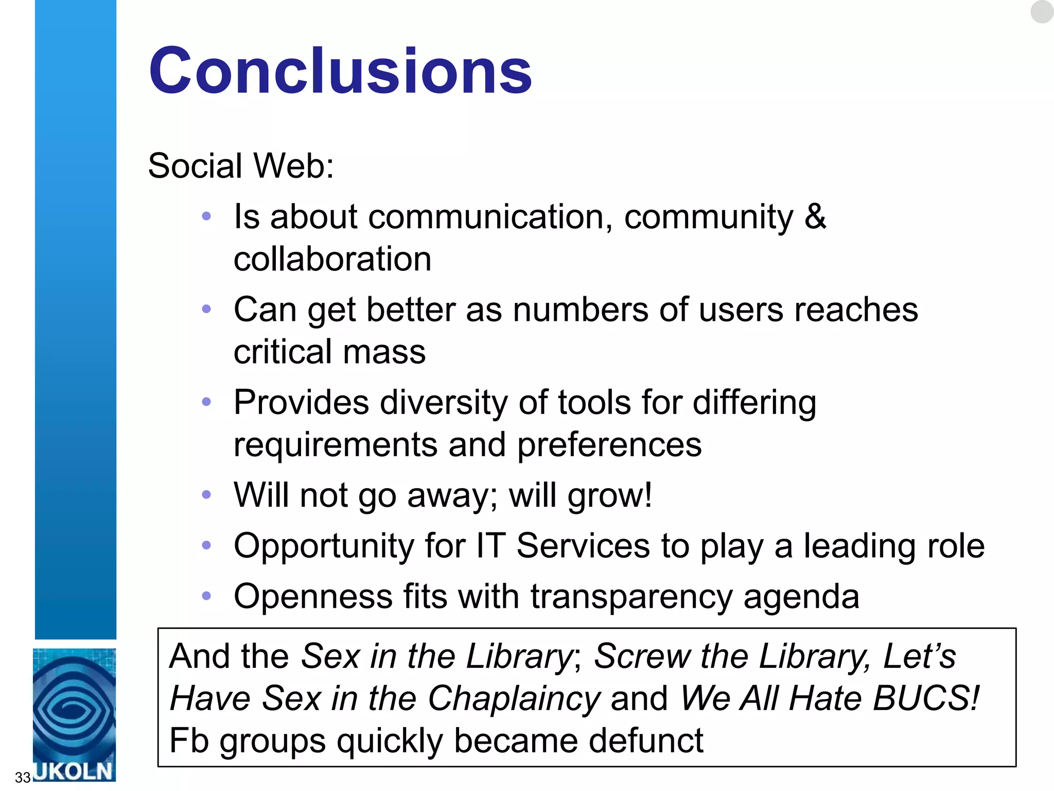 Conclusions
     Social Web:
        • Is about communication, community &
          collaboration
        • Can get better as numbers of users reaches
          critical mass
        • Provides diversity of tools for differing
          requirements and preferences
        • Will not go away; will grow!
        • Opportunity for IT Services to play a leading role
        • Openness fits with transparency agenda
      And the Sex in the Library; Screw the Library, Let’s
      Have Sex in the Chaplaincy and We All Hate BUCS!
      Fb groups quickly became defunct
33
 