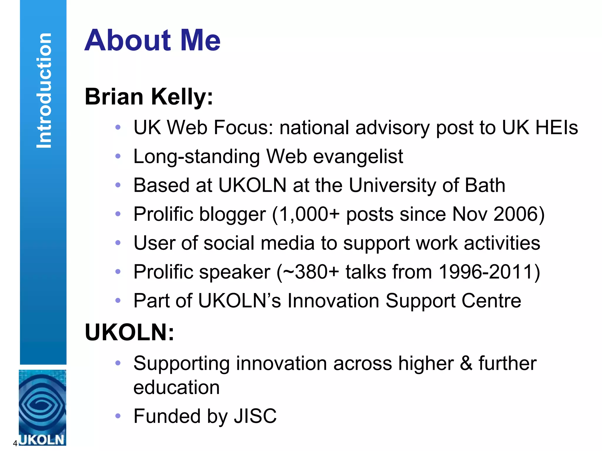 Introduction   About Me
                   Brian Kelly:
                     •   UK Web Focus: national advisory post to UK HEIs
                     •   Long-standing Web evangelist
                     •   Based at UKOLN at the University of Bath
                     •   Prolific blogger (1,000+ posts since Nov 2006)
                     •   User of social media to support work activities
                     •   Prolific speaker (~380+ talks from 1996-2011)
                     •   Part of UKOLN‟s Innovation Support Centre
                   UKOLN:
                     • Supporting innovation across higher & further
                       education
                     • Funded by JISC
4
 