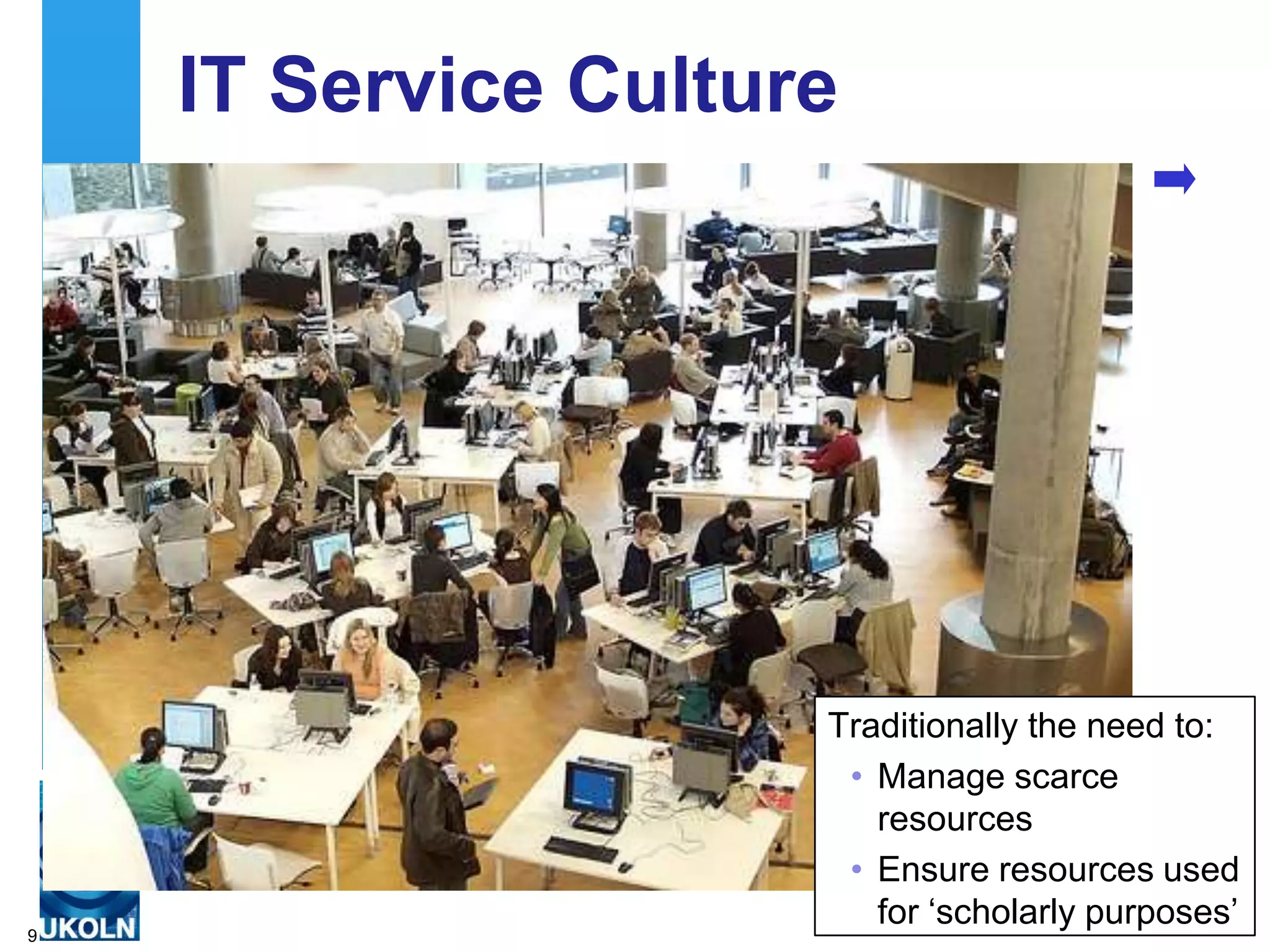 IT Service Culture




                     Traditionally the need to:
                      • Manage scarce
                        resources
                      • Ensure resources used
                        for „scholarly purposes‟
9
 
