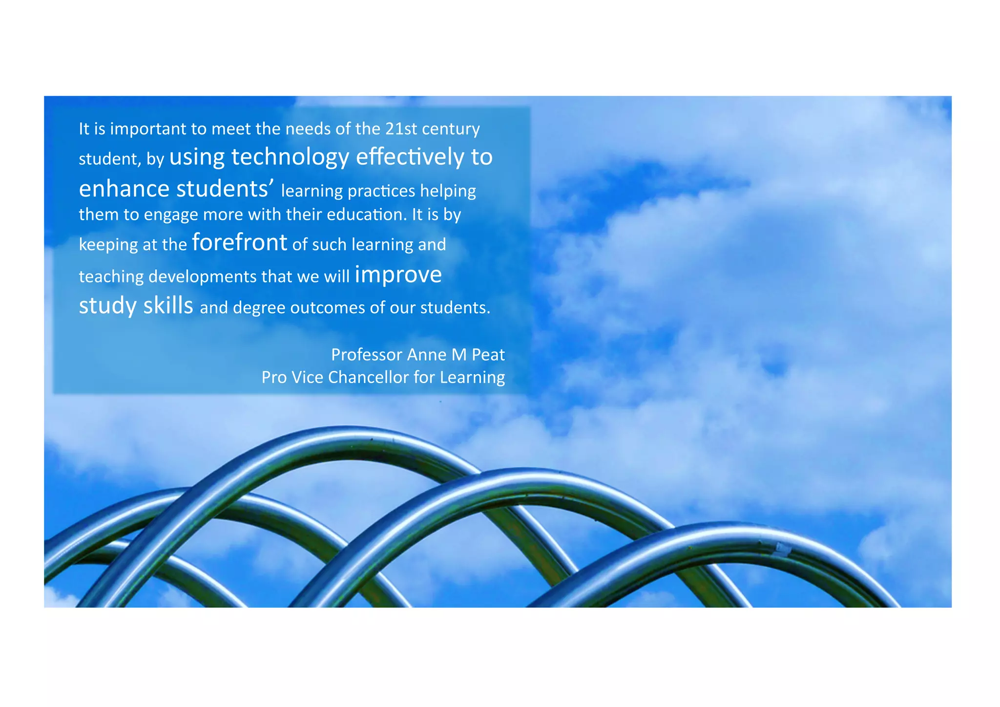 It	
  is	
  important	
  to	
  meet	
  the	
  needs	
  of	
  the	
  21st	
  century	
  
student,	
  by	
  using	
  technology	
  eﬀec9vely	
  to	
  
enhance	
  students’	
  learning	
  prac9ces	
  helping	
  
them	
  to	
  engage	
  more	
  with	
  their	
  educa9on.	
  It	
  is	
  by	
  
keeping	
  at	
  the	
  forefront	
  of	
  such	
  learning	
  and	
  
teaching	
  developments	
  that	
  we	
  will	
  improve	
  
study	
  skills	
  and	
  degree	
  outcomes	
  of	
  our	
  students.	
  
Professor	
  Anne	
  M	
  Peat	
  
Pro	
  Vice	
  Chancellor	
  for	
  Learning	
  	
  
 