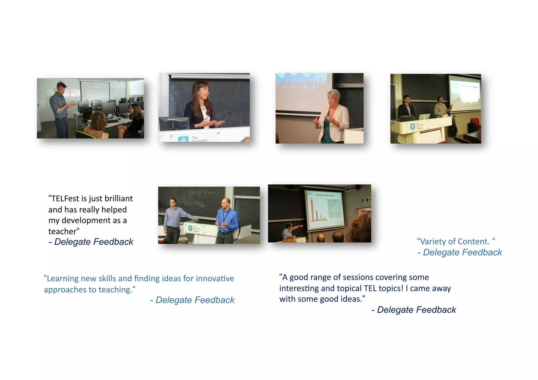 “Learning	
  new	
  skills	
  and	
  ﬁnding	
  ideas	
  for	
  innova9ve	
  
approaches	
  to	
  teaching.“
- Delegate Feedback
“TELFest	
  is	
  just	
  brilliant	
  
and	
  has	
  really	
  helped	
  
my	
  development	
  as	
  a	
  
teacher“
- Delegate Feedback “Variety	
  of	
  Content. “
- Delegate Feedback
“A	
  good	
  range	
  of	
  sessions	
  covering	
  some	
  
interes9ng	
  and	
  topical	
  TEL	
  topics!	
  I	
  came	
  away	
  
with	
  some	
  good	
  ideas.“
- Delegate Feedback
 