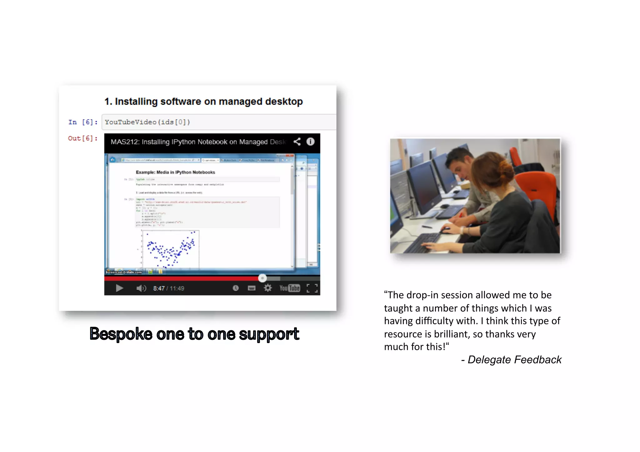 “The	
  drop-­‐in	
  session	
  allowed	
  me	
  to	
  be	
  
taught	
  a	
  number	
  of	
  things	
  which	
  I	
  was	
  
having	
  diﬃculty	
  with.	
  I	
  think	
  this	
  type	
  of	
  
resource	
  is	
  brilliant,	
  so	
  thanks	
  very	
  
much	
  for	
  this!“
- Delegate Feedback
 