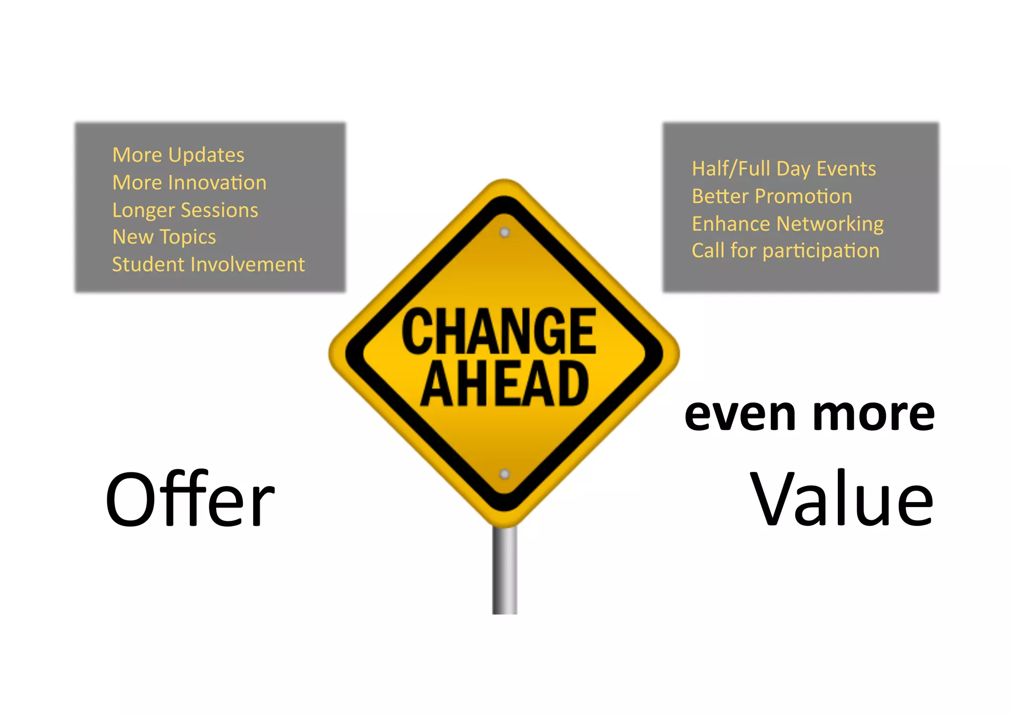  	
  	
  	
  	
  Half/Full	
  Day	
  Events	
  	
  	
  	
  	
  
	
  	
  	
  	
  	
  BeZer	
  Promo9on	
  
	
  	
  	
  	
  	
  Enhance	
  Networking	
  
	
  	
  	
  	
  	
  Call	
  for	
  par9cipa9on	
  	
  
More	
  Updates	
  
More	
  Innova9on	
  
Longer	
  Sessions	
  
New	
  Topics	
  
Student	
  Involvement	
  
Oﬀer	
  
	
   	
  even	
  more	
  
Value	
  
 