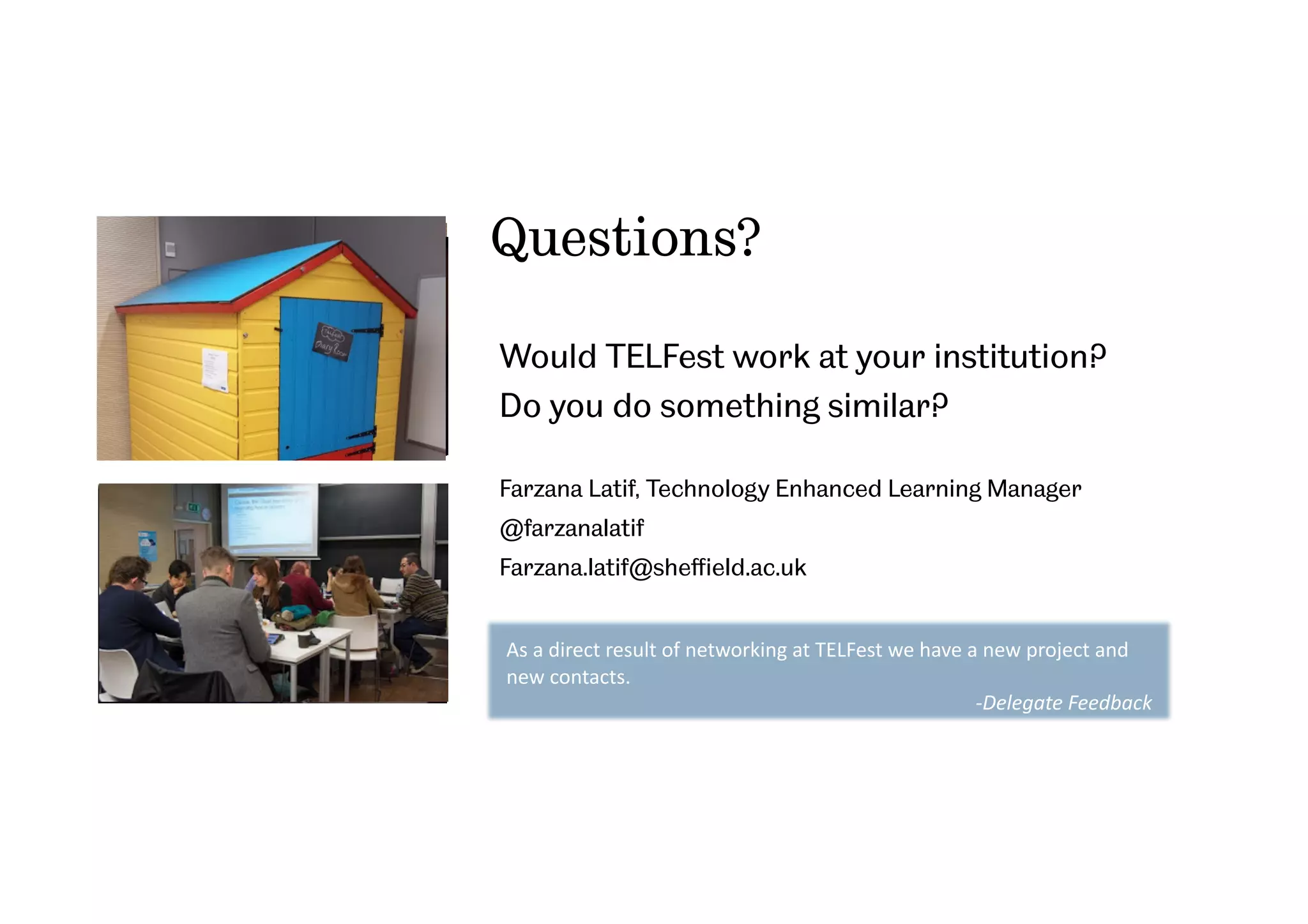 Questions?
Would TELFest work at your institution?
Do you do something similar?
Farzana Latif, Technology Enhanced Learning Manager
@farzanalatif
Farzana.latif@sheﬃeld.ac.uk
As	
  a	
  direct	
  result	
  of	
  networking	
  at	
  TELFest	
  we	
  have	
  a	
  new	
  project	
  and	
  
new	
  contacts.	
  
-­‐Delegate	
  Feedback	
  	
  
 