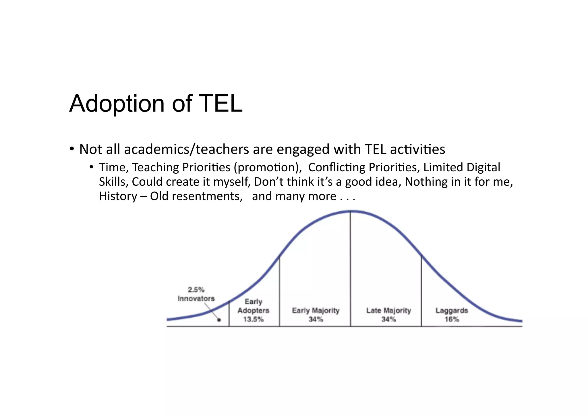 Adoption of TEL
•  Not	
  all	
  academics/teachers	
  are	
  engaged	
  with	
  TEL	
  ac9vi9es	
  
•  Time,	
  Teaching	
  Priori9es	
  (promo9on),	
  	
  Conﬂic9ng	
  Priori9es,	
  Limited	
  Digital	
  
Skills,	
  Could	
  create	
  it	
  myself,	
  Don’t	
  think	
  it’s	
  a	
  good	
  idea,	
  Nothing	
  in	
  it	
  for	
  me,	
  
History	
  –	
  Old	
  resentments,	
  	
  	
  and	
  many	
  more	
  .	
  .	
  .	
  
 