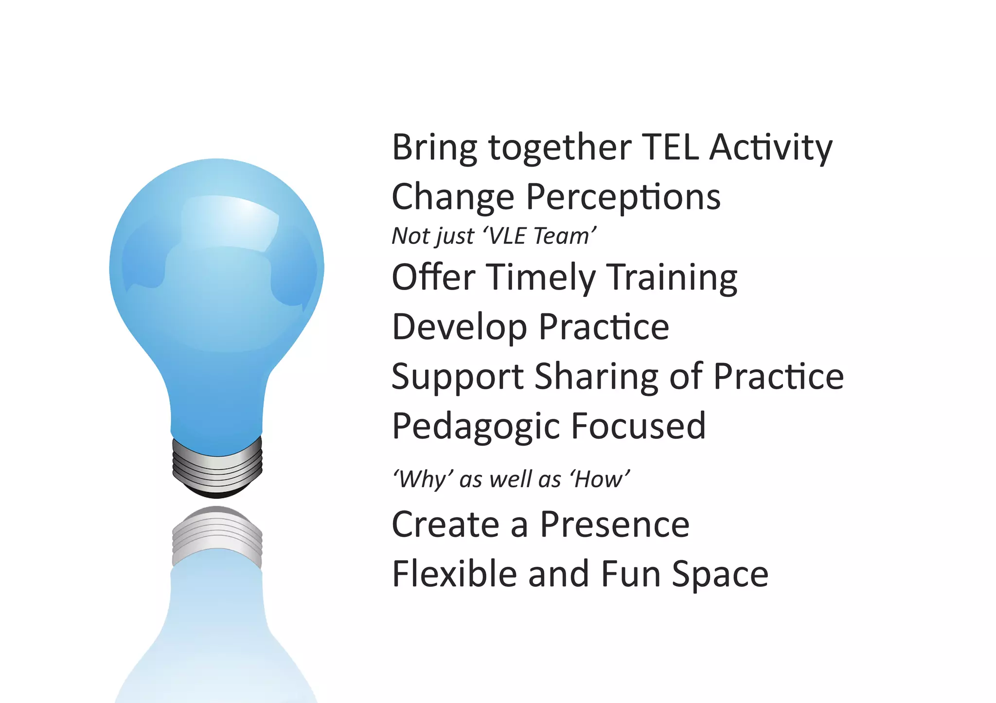 Bring	
  together	
  TEL	
  Ac9vity	
  
Change	
  Percep9ons	
  
Not	
  just	
  ‘VLE	
  Team’	
  
Oﬀer	
  Timely	
  Training	
  
Develop	
  Prac9ce	
  
Support	
  Sharing	
  of	
  Prac9ce	
  
Pedagogic	
  Focused	
  	
  
‘Why’	
  as	
  well	
  as	
  ‘How’	
  
Create	
  a	
  Presence	
  
Flexible	
  and	
  Fun	
  Space	
  
 