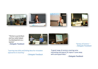 “Learning	
  new	
  skills	
  and	
  ﬁnding	
  ideas	
  for	
  innova9ve	
  
approaches	
  to	
  teaching.“
- Delegate Feedback
“TELFest	
  is	
  just	
  brilliant	
  
and	
  has	
  really	
  helped	
  
my	
  development	
  as	
  a	
  
teacher“
- Delegate Feedback “Variety	
  of	
  Content. “
- Delegate Feedback
“A	
  good	
  range	
  of	
  sessions	
  covering	
  some	
  
interes9ng	
  and	
  topical	
  TEL	
  topics!	
  I	
  came	
  away	
  
with	
  some	
  good	
  ideas.“
- Delegate Feedback
 