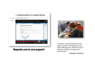 “The	
  drop-­‐in	
  session	
  allowed	
  me	
  to	
  be	
  
taught	
  a	
  number	
  of	
  things	
  which	
  I	
  was	
  
having	
  diﬃculty	
  with.	
  I	
  think	
  this	
  type	
  of	
  
resource	
  is	
  brilliant,	
  so	
  thanks	
  very	
  
much	
  for	
  this!“
- Delegate Feedback
 