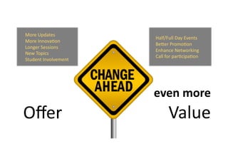  	
  	
  	
  	
  Half/Full	
  Day	
  Events	
  	
  	
  	
  	
  
	
  	
  	
  	
  	
  BeZer	
  Promo9on	
  
	
  	
  	
  	
  	
  Enhance	
  Networking	
  
	
  	
  	
  	
  	
  Call	
  for	
  par9cipa9on	
  	
  
More	
  Updates	
  
More	
  Innova9on	
  
Longer	
  Sessions	
  
New	
  Topics	
  
Student	
  Involvement	
  
Oﬀer	
  
	
   	
  even	
  more	
  
Value	
  
 