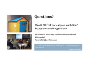 Questions?
Would TELFest work at your institution?
Do you do something similar?
Farzana Latif, Technology Enhanced Learning Manager
@farzanalatif
Farzana.latif@sheﬃeld.ac.uk
As	
  a	
  direct	
  result	
  of	
  networking	
  at	
  TELFest	
  we	
  have	
  a	
  new	
  project	
  and	
  
new	
  contacts.	
  
-­‐Delegate	
  Feedback	
  	
  
 