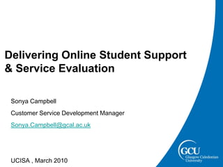 Delivering Online Student Support & Service Evaluation   Sonya Campbell   Customer Service Development Manager Sonya.Campbell@gcal.ac.uk   UCISA , March 2010 
