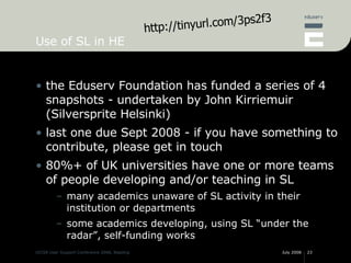 Use of SL in HE <ul><li>the Eduserv Foundation has funded a series of 4 snapshots - undertaken by John Kirriemuir (Silvers...