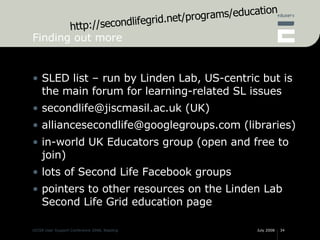 Finding out more <ul><li>SLED list – run by Linden Lab, US-centric but is the main forum for learning-related SL issues </...