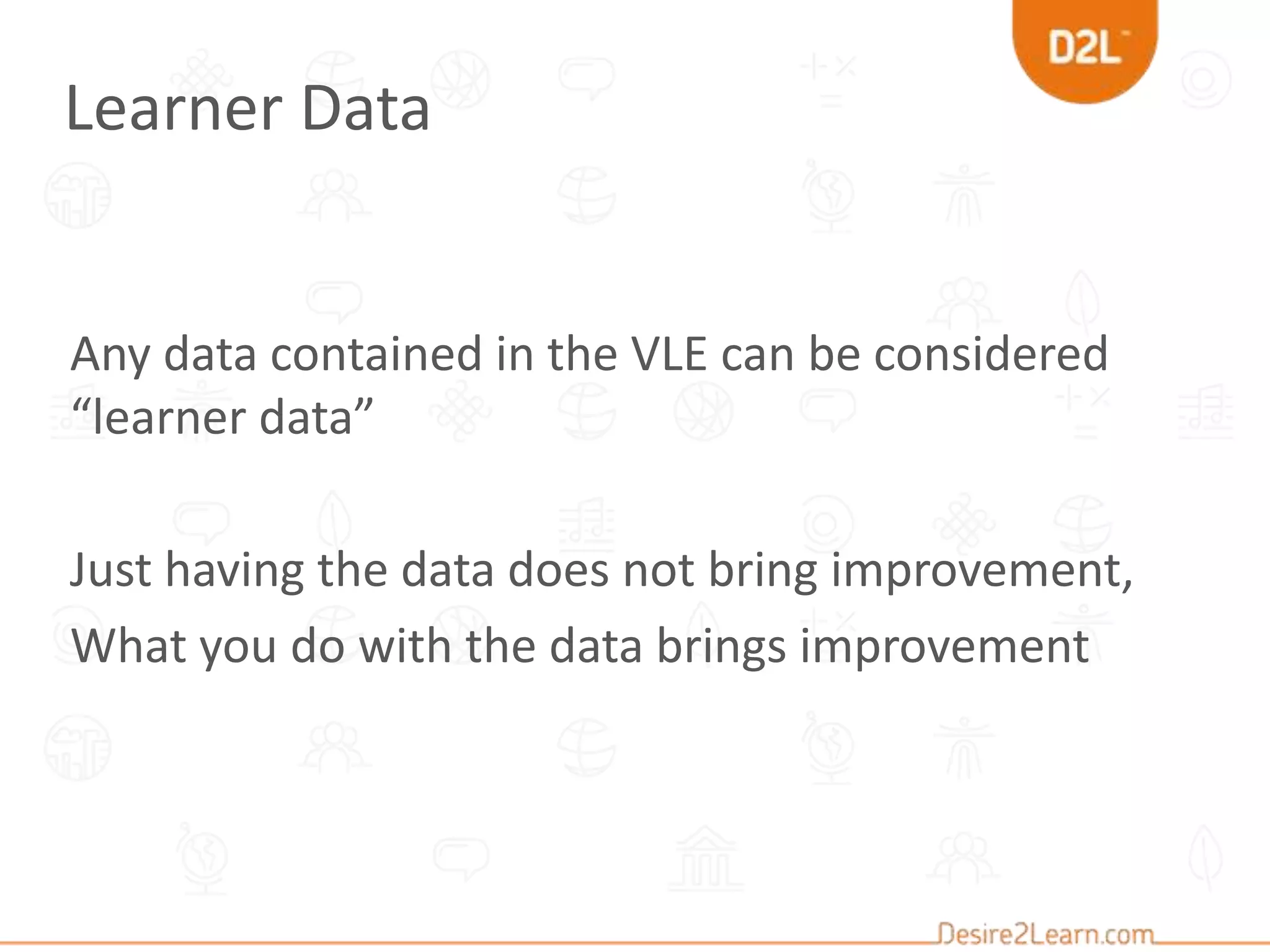 Any data contained in the VLE can be considered
“learner data”
Just having the data does not bring improvement,
What you do with the data brings improvement
Learner Data
 