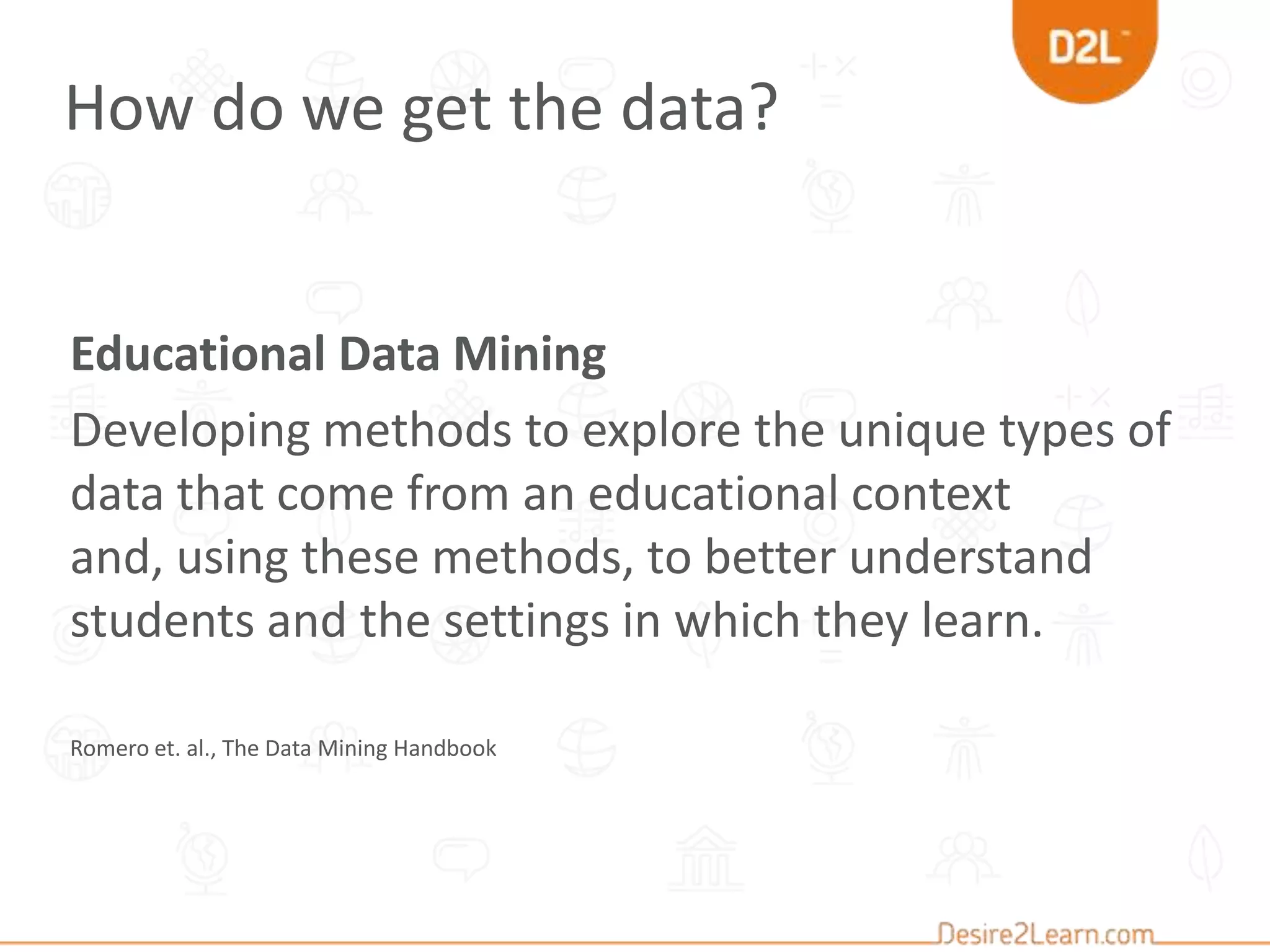 Educational Data Mining
Developing methods to explore the unique types of
data that come from an educational context
and, using these methods, to better understand
students and the settings in which they learn.
Romero et. al., The Data Mining Handbook
How do we get the data?
 