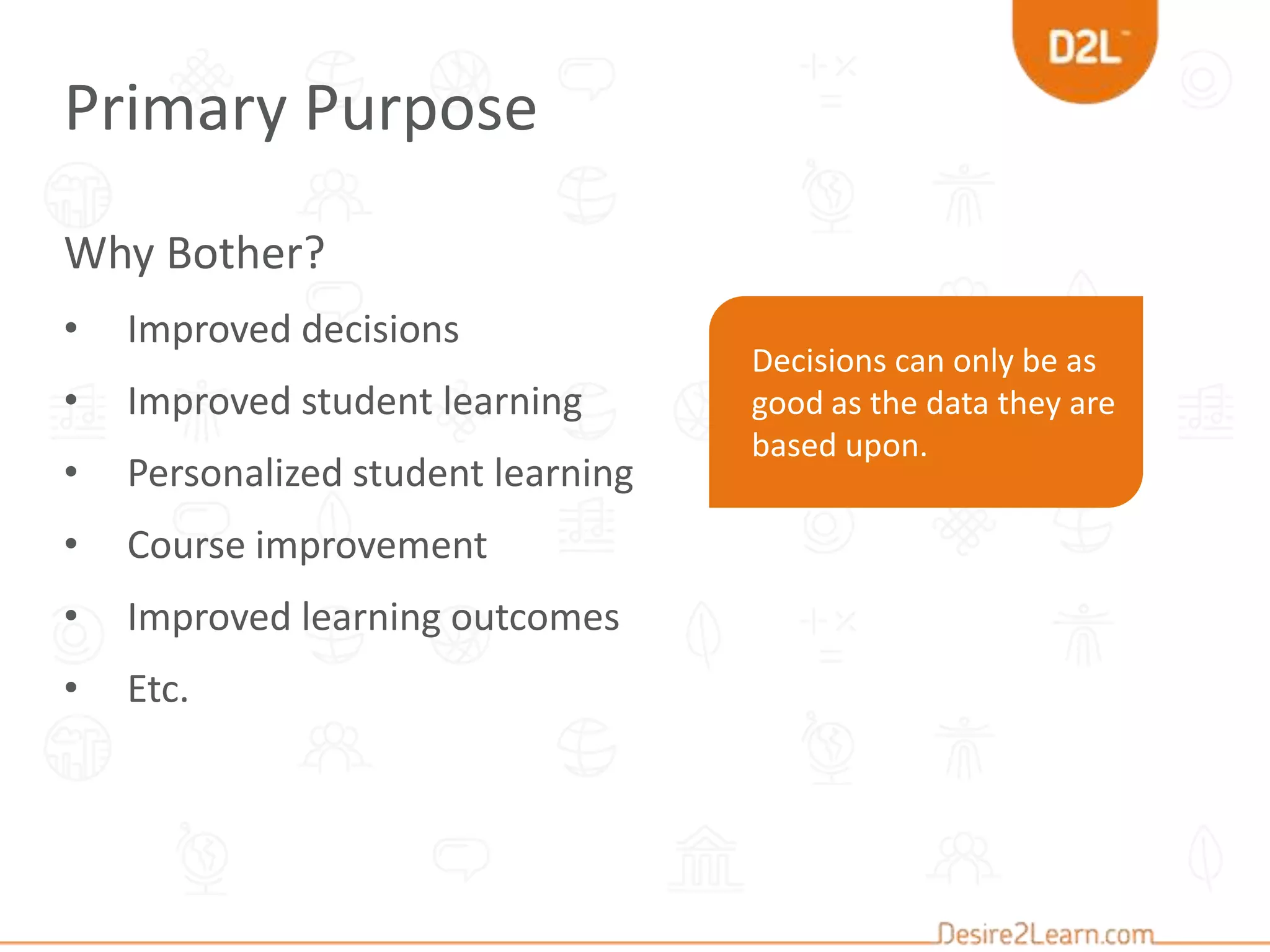 Decisions can only be as
good as the data they are
based upon.
Why Bother?
• Improved decisions
• Improved student learning
• Personalized student learning
• Course improvement
• Improved learning outcomes
• Etc.
Primary Purpose
 