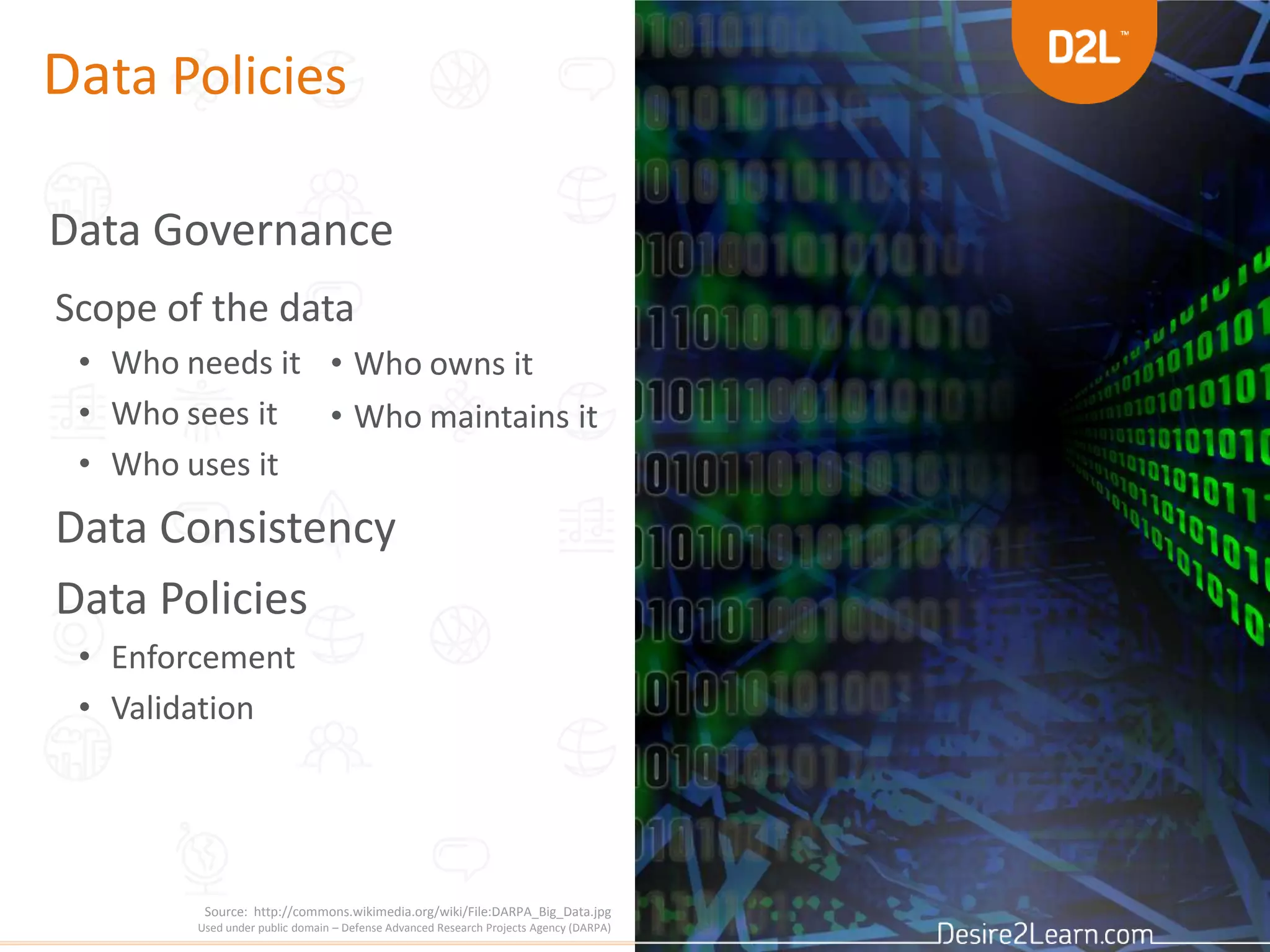 Data Policies
Data Governance
Scope of the data
• Who needs it
• Who sees it
• Who uses it
Data Consistency
Data Policies
• Enforcement
• Validation
• Who owns it
• Who maintains it
Source: http://commons.wikimedia.org/wiki/File:DARPA_Big_Data.jpg
Used under public domain – Defense Advanced Research Projects Agency (DARPA)
 