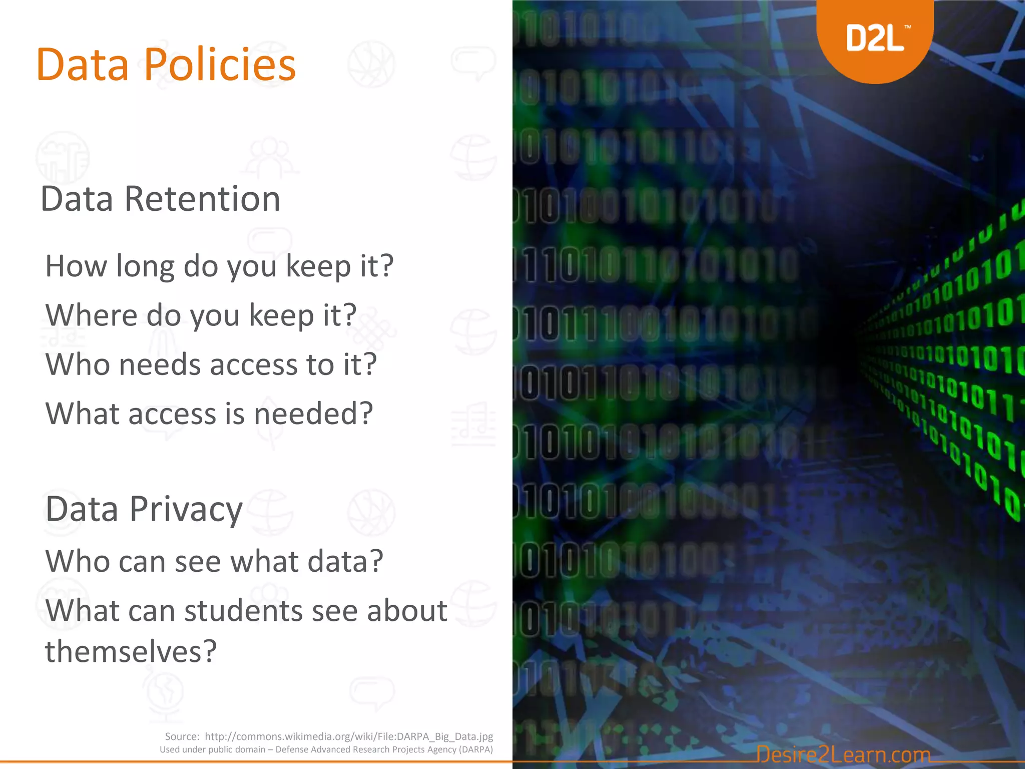 Data Policies
Data Retention
How long do you keep it?
Where do you keep it?
Who needs access to it?
What access is needed?
Data Privacy
Who can see what data?
What can students see about
themselves?
Source: http://commons.wikimedia.org/wiki/File:DARPA_Big_Data.jpg
Used under public domain – Defense Advanced Research Projects Agency (DARPA)
 
