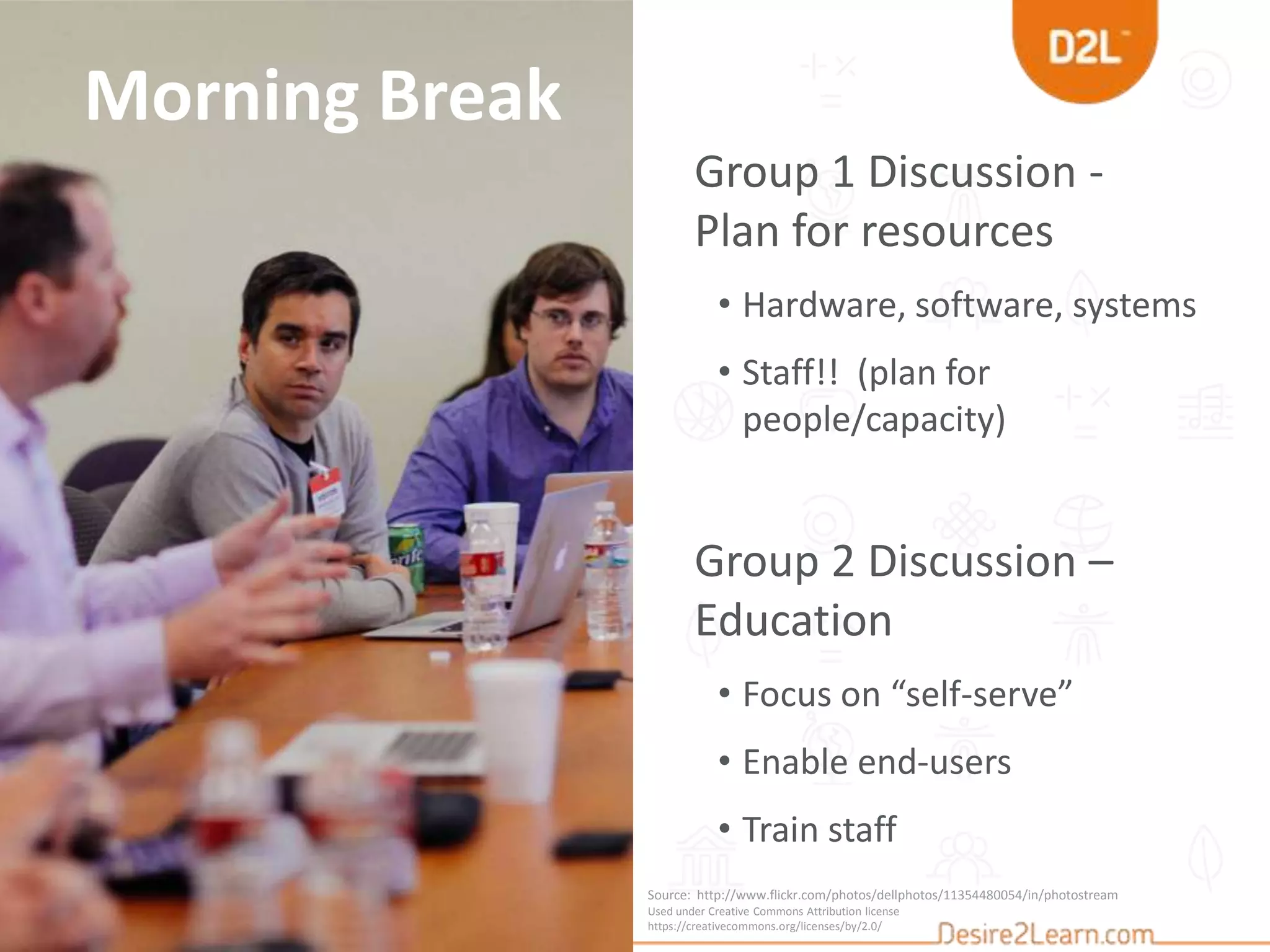 Morning Break
Group 1 Discussion -
Plan for resources
• Hardware, software, systems
• Staff!! (plan for
people/capacity)
Group 2 Discussion –
Education
• Focus on “self-serve”
• Enable end-users
• Train staff
Source: http://www.flickr.com/photos/dellphotos/11354480054/in/photostream/
Used under Creative Commons Attribution license
https://creativecommons.org/licenses/by/2.0/
 