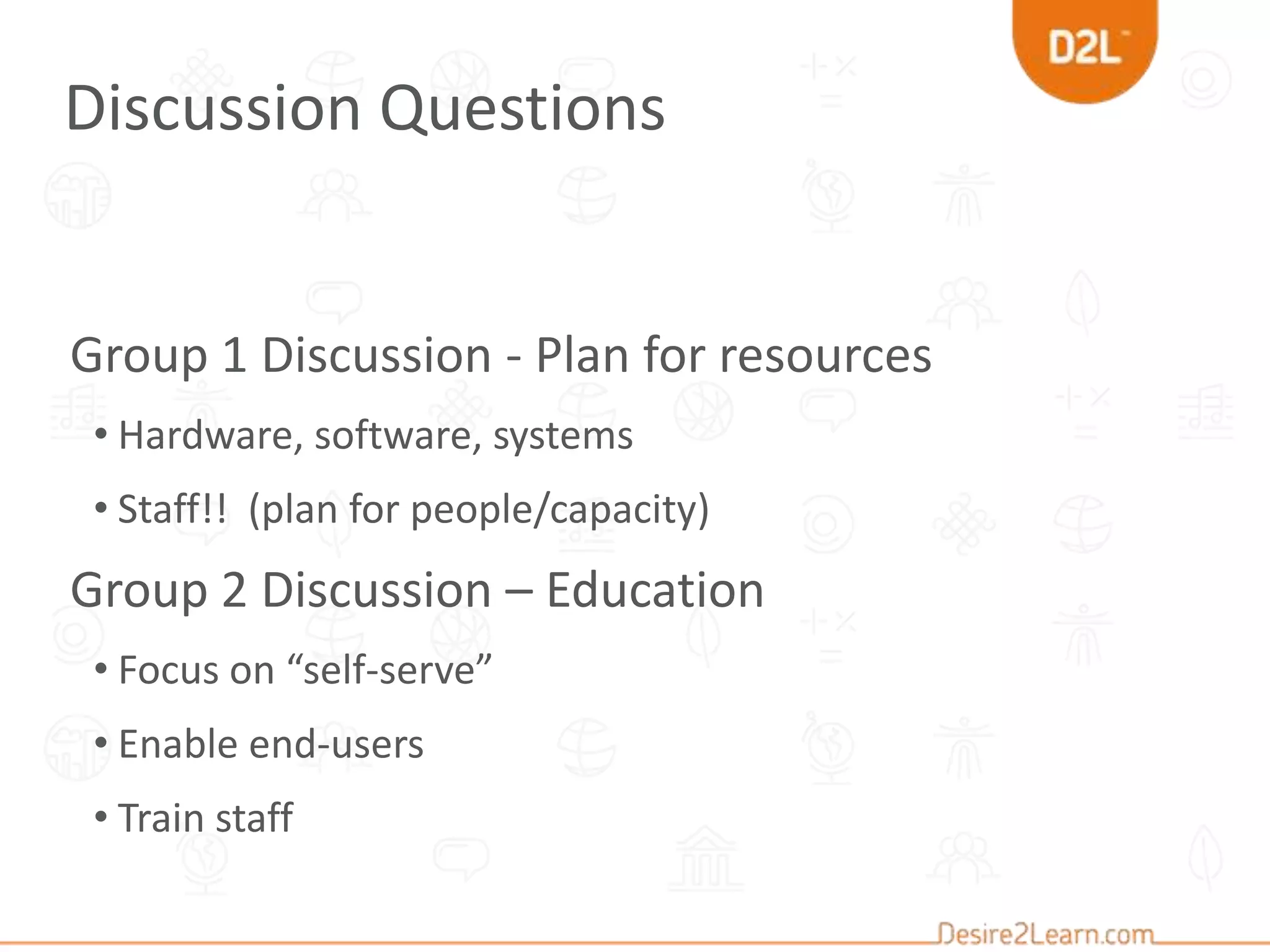 Group 1 Discussion - Plan for resources
• Hardware, software, systems
• Staff!! (plan for people/capacity)
Group 2 Discussion – Education
• Focus on “self-serve”
• Enable end-users
• Train staff
Discussion Questions
 
