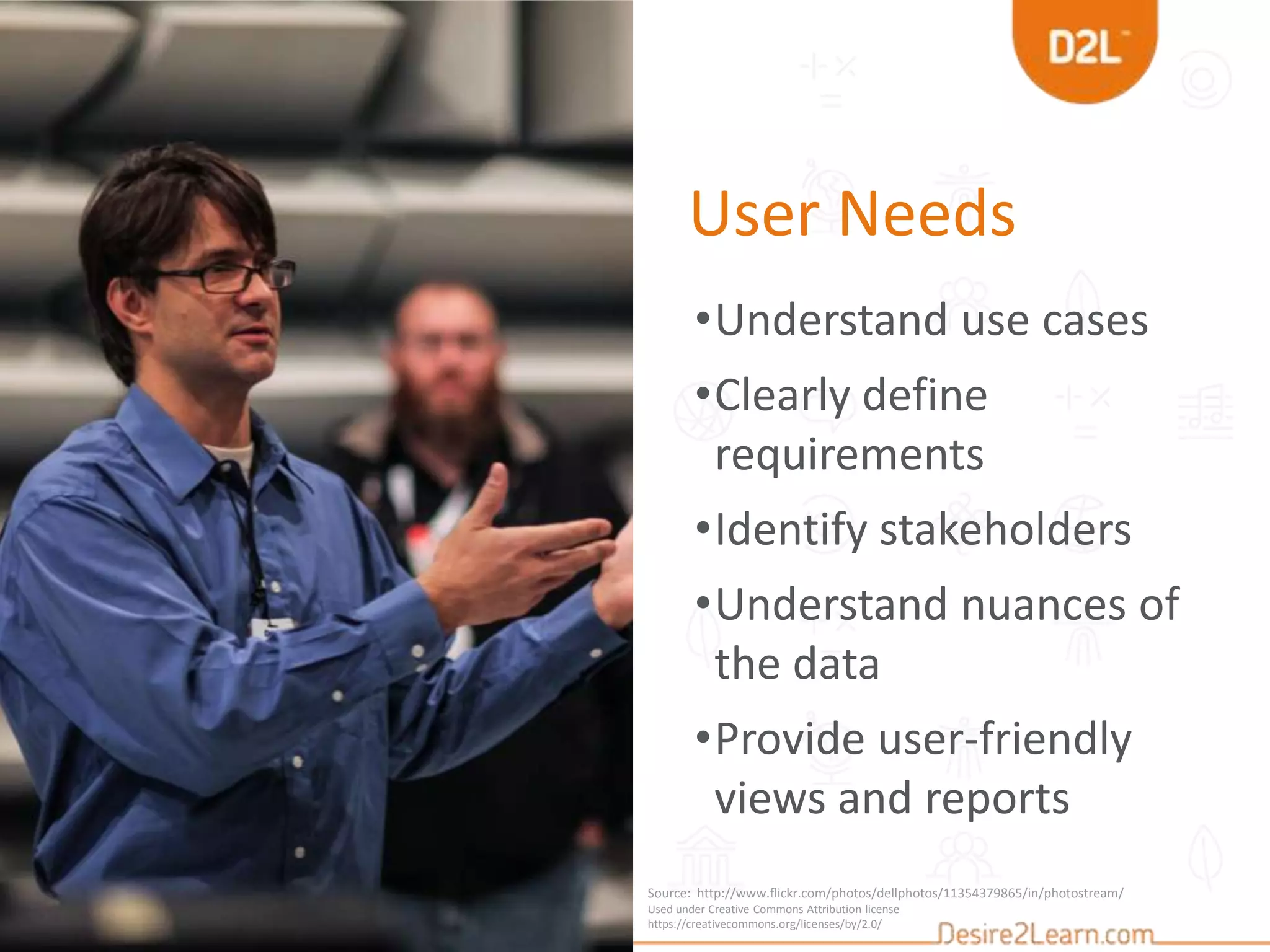 User Needs
•Understand use cases
•Clearly define
requirements
•Identify stakeholders
•Understand nuances of
the data
•Provide user-friendly
views and reports
Source: http://www.flickr.com/photos/dellphotos/11354379865/in/photostream/
Used under Creative Commons Attribution license
https://creativecommons.org/licenses/by/2.0/
 