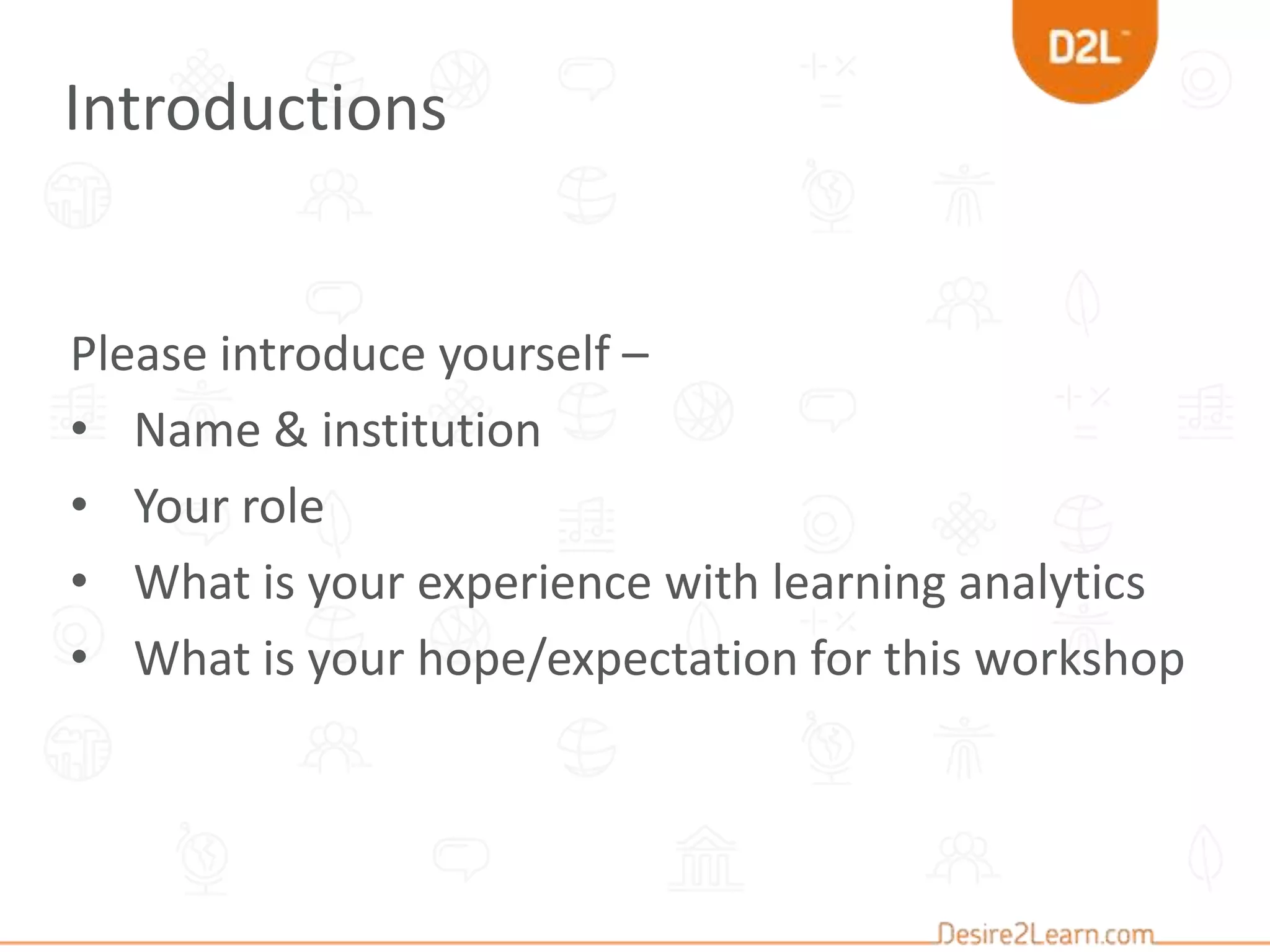 Please introduce yourself –
• Name & institution
• Your role
• What is your experience with learning analytics
• What is your hope/expectation for this workshop
Introductions
 