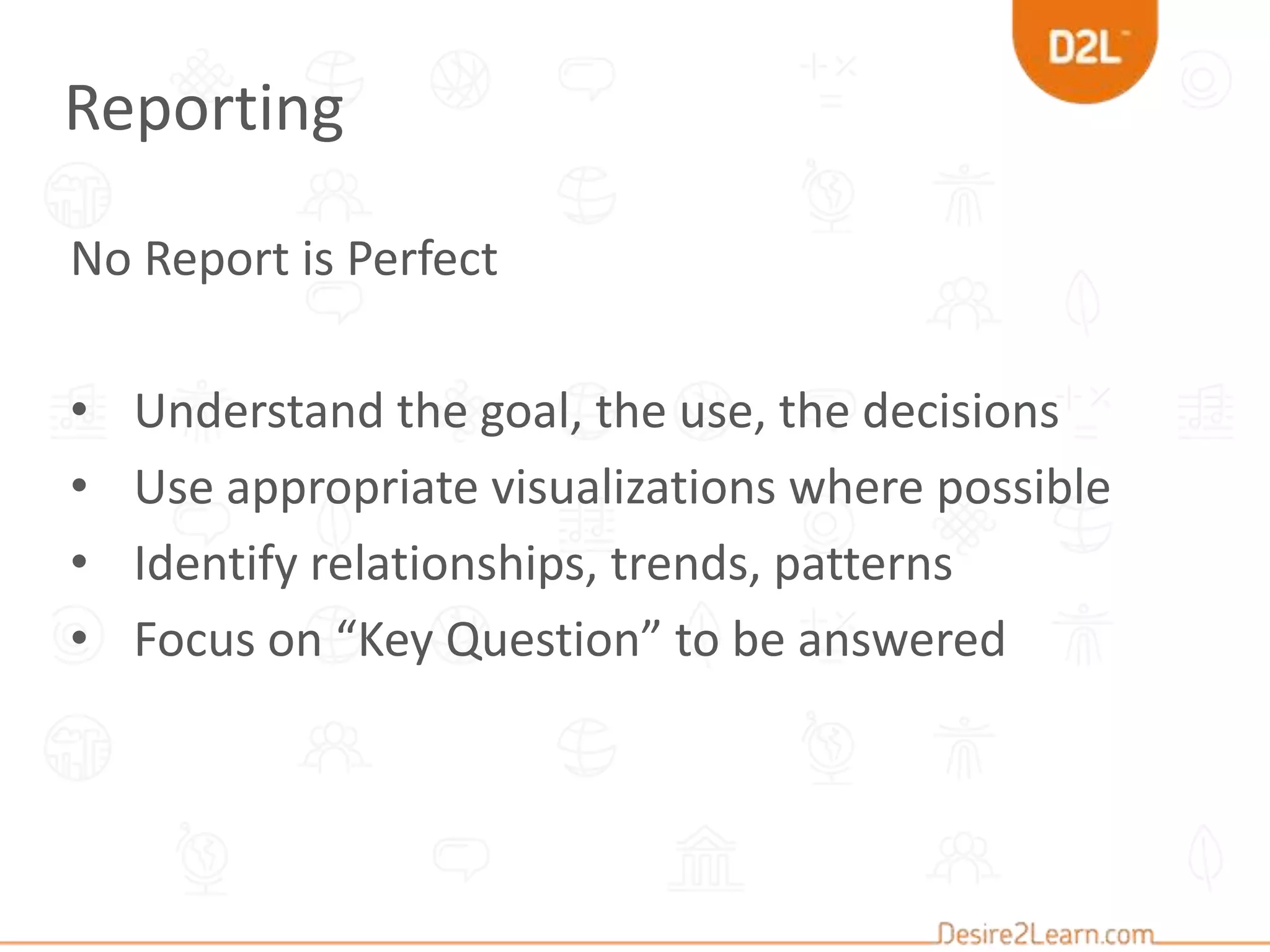 No Report is Perfect
• Understand the goal, the use, the decisions
• Use appropriate visualizations where possible
• Identify relationships, trends, patterns
• Focus on “Key Question” to be answered
Reporting
 