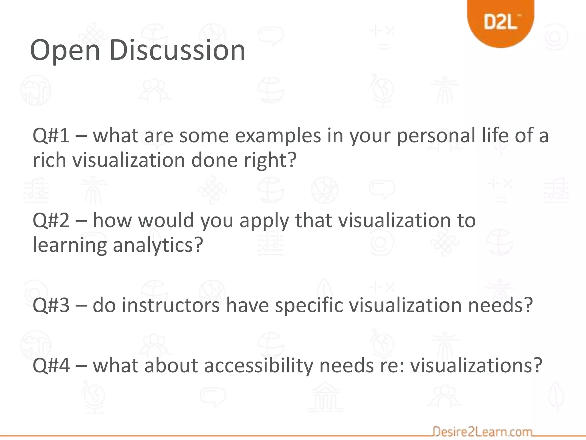 Q#1 – what are some examples in your personal life of a
rich visualization done right?
Q#2 – how would you apply that visualization to
learning analytics?
Q#3 – do instructors have specific visualization needs?
Q#4 – what about accessibility needs re: visualizations?
Open Discussion
 