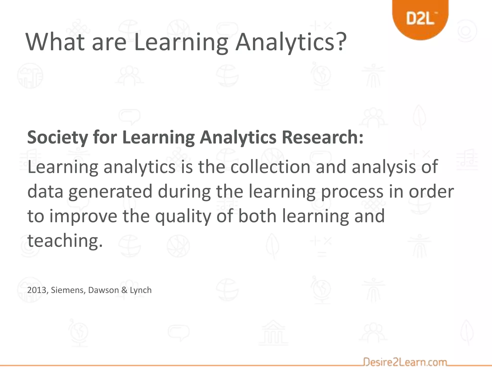 Society for Learning Analytics Research:
Learning analytics is the collection and analysis of
data generated during the learning process in order
to improve the quality of both learning and
teaching.
2013, Siemens, Dawson & Lynch
What are Learning Analytics?
 