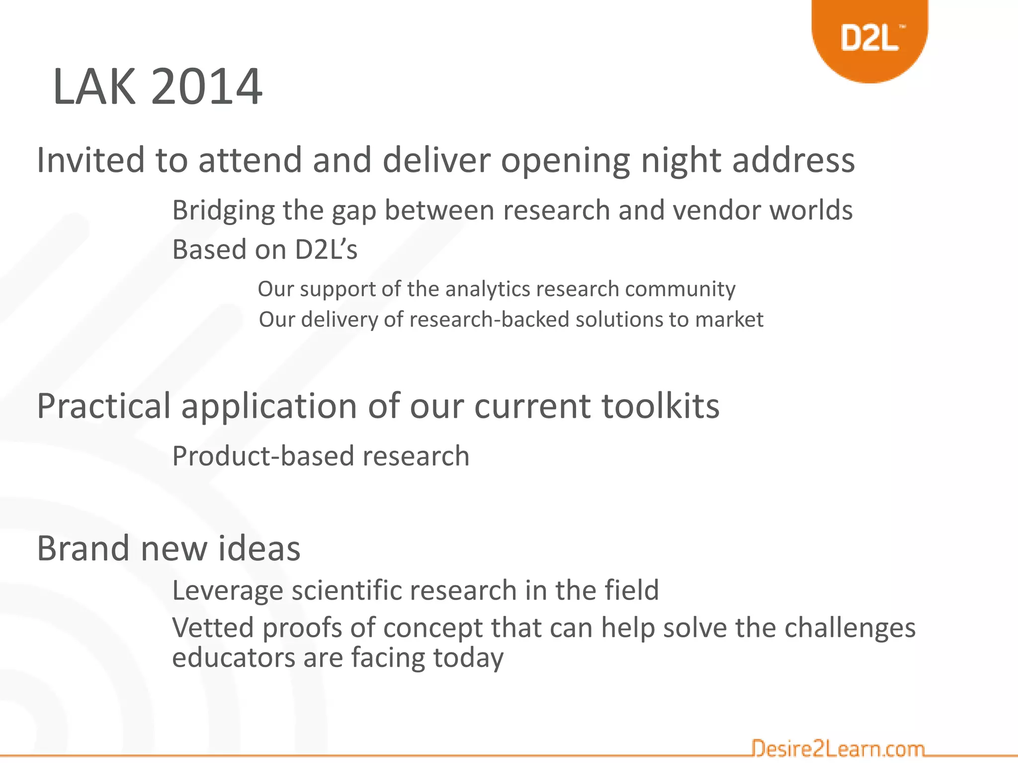 Invited to attend and deliver opening night address
Bridging the gap between research and vendor worlds
Based on D2L’s
Our support of the analytics research community
Our delivery of research-backed solutions to market
Practical application of our current toolkits
Product-based research
Brand new ideas
Leverage scientific research in the field
Vetted proofs of concept that can help solve the challenges
educators are facing today
LAK 2014
 