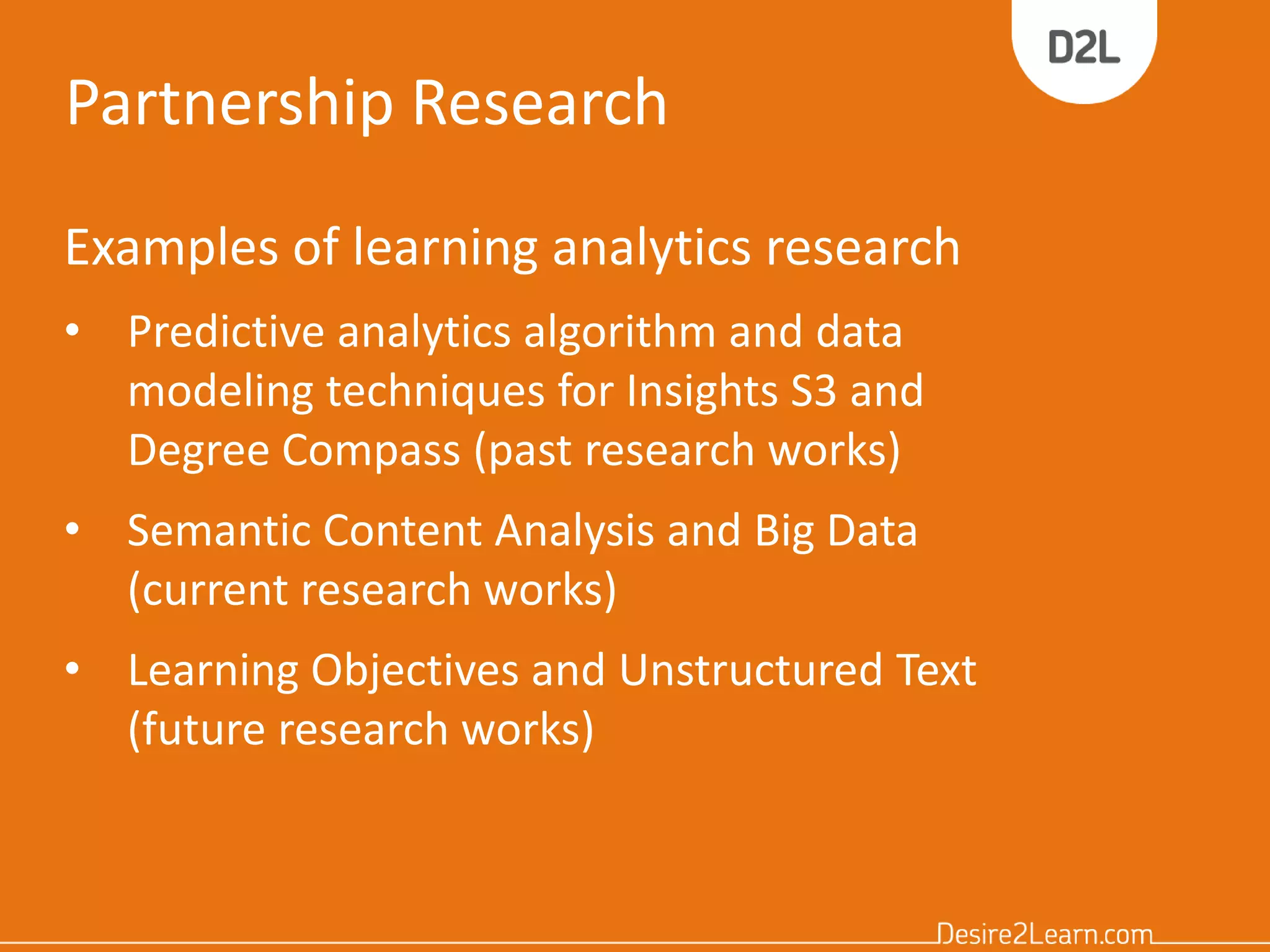 Partnership Research
Examples of learning analytics research
• Predictive analytics algorithm and data
modeling techniques for Insights S3 and
Degree Compass (past research works)
• Semantic Content Analysis and Big Data
(current research works)
• Learning Objectives and Unstructured Text
(future research works)
 