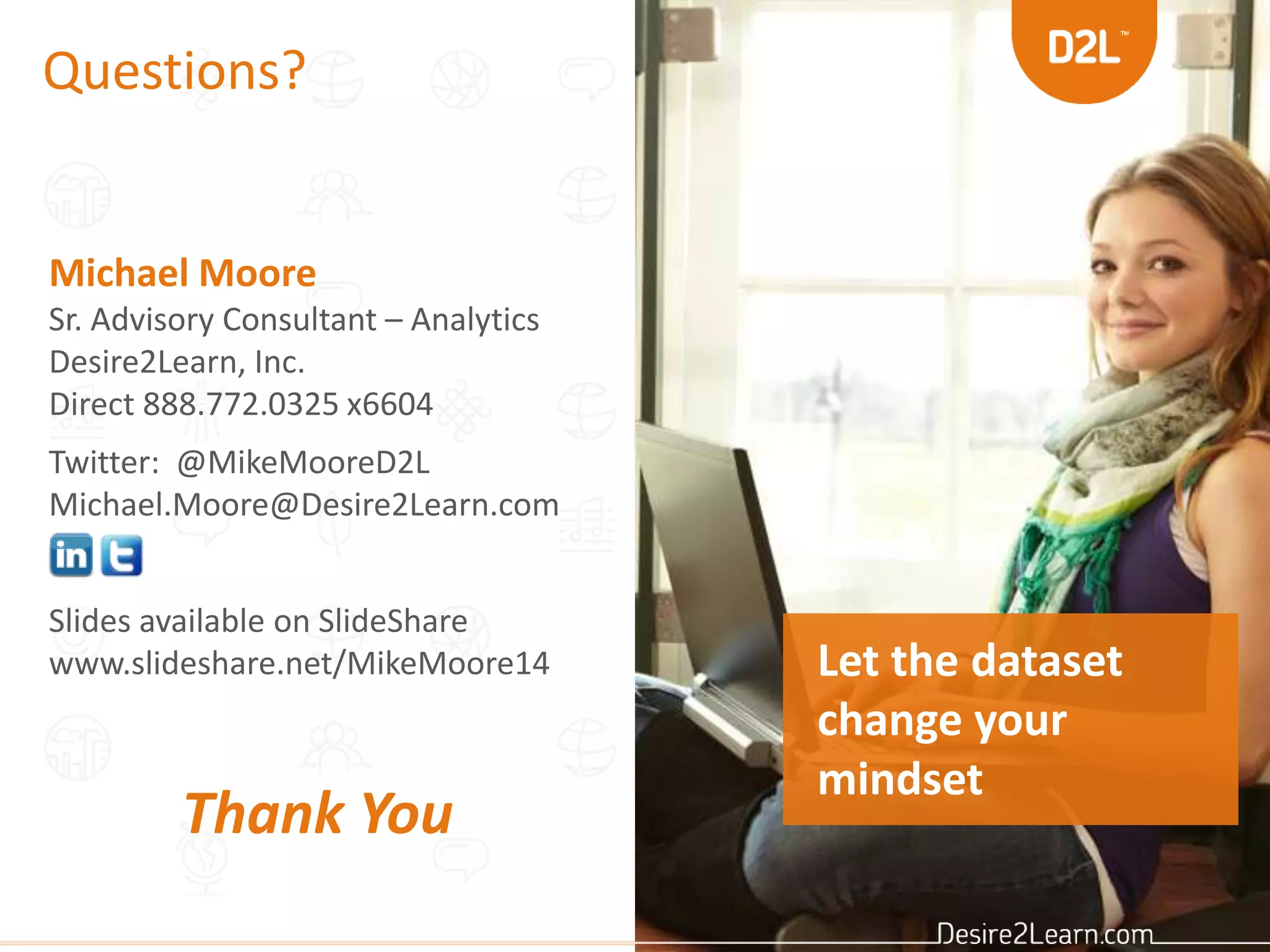 Questions?
Michael Moore
Sr. Advisory Consultant – Analytics
Desire2Learn, Inc.
Direct 888.772.0325 x6604
Twitter: @MikeMooreD2L
Michael.Moore@Desire2Learn.com
Slides available on SlideShare
www.slideshare.net/MikeMoore14
Thank You
Let the dataset
change your
mindset
 