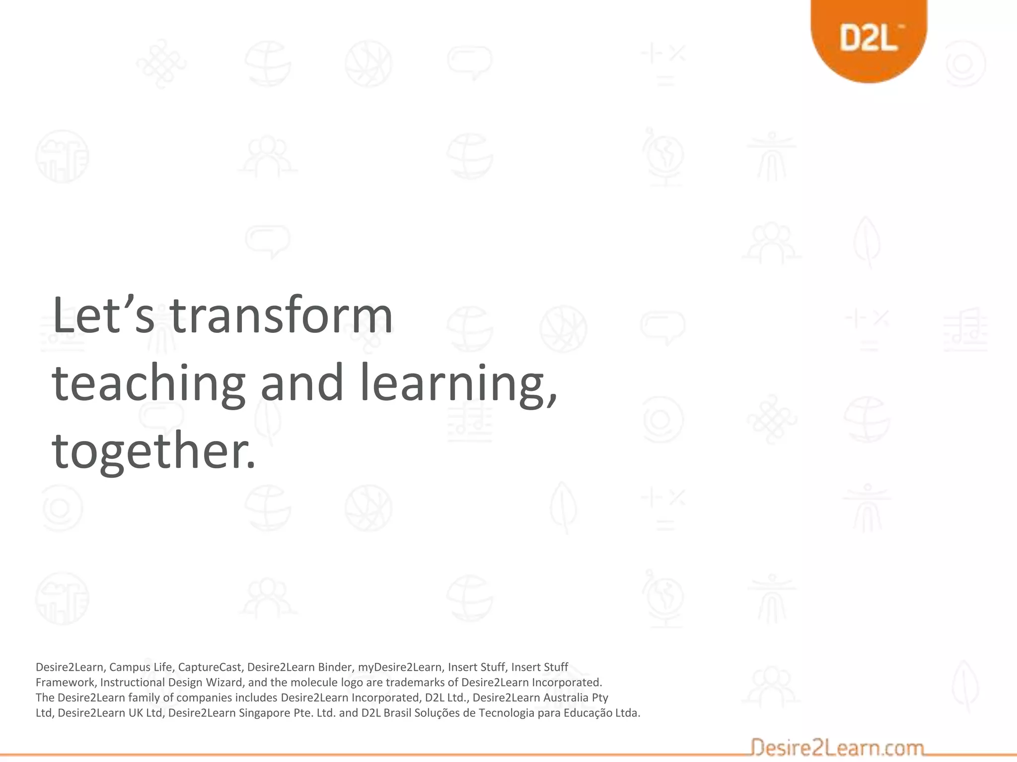 Desire2Learn, Campus Life, CaptureCast, Desire2Learn Binder, myDesire2Learn, Insert Stuff, Insert Stuff
Framework, Instructional Design Wizard, and the molecule logo are trademarks of Desire2Learn Incorporated.
The Desire2Learn family of companies includes Desire2Learn Incorporated, D2L Ltd., Desire2Learn Australia Pty
Ltd, Desire2Learn UK Ltd, Desire2Learn Singapore Pte. Ltd. and D2L Brasil Soluções de Tecnologia para Educação Ltda.
Let’s transform
teaching and learning,
together.
 