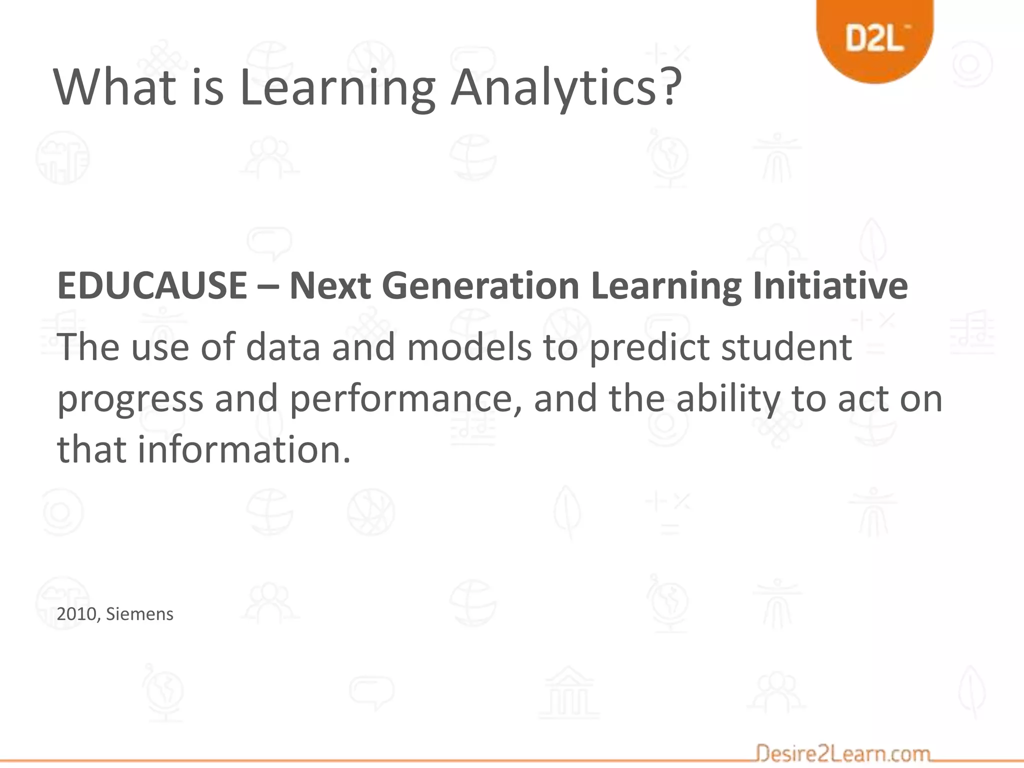 EDUCAUSE – Next Generation Learning Initiative
The use of data and models to predict student
progress and performance, and the ability to act on
that information.
2010, Siemens
What is Learning Analytics?
 