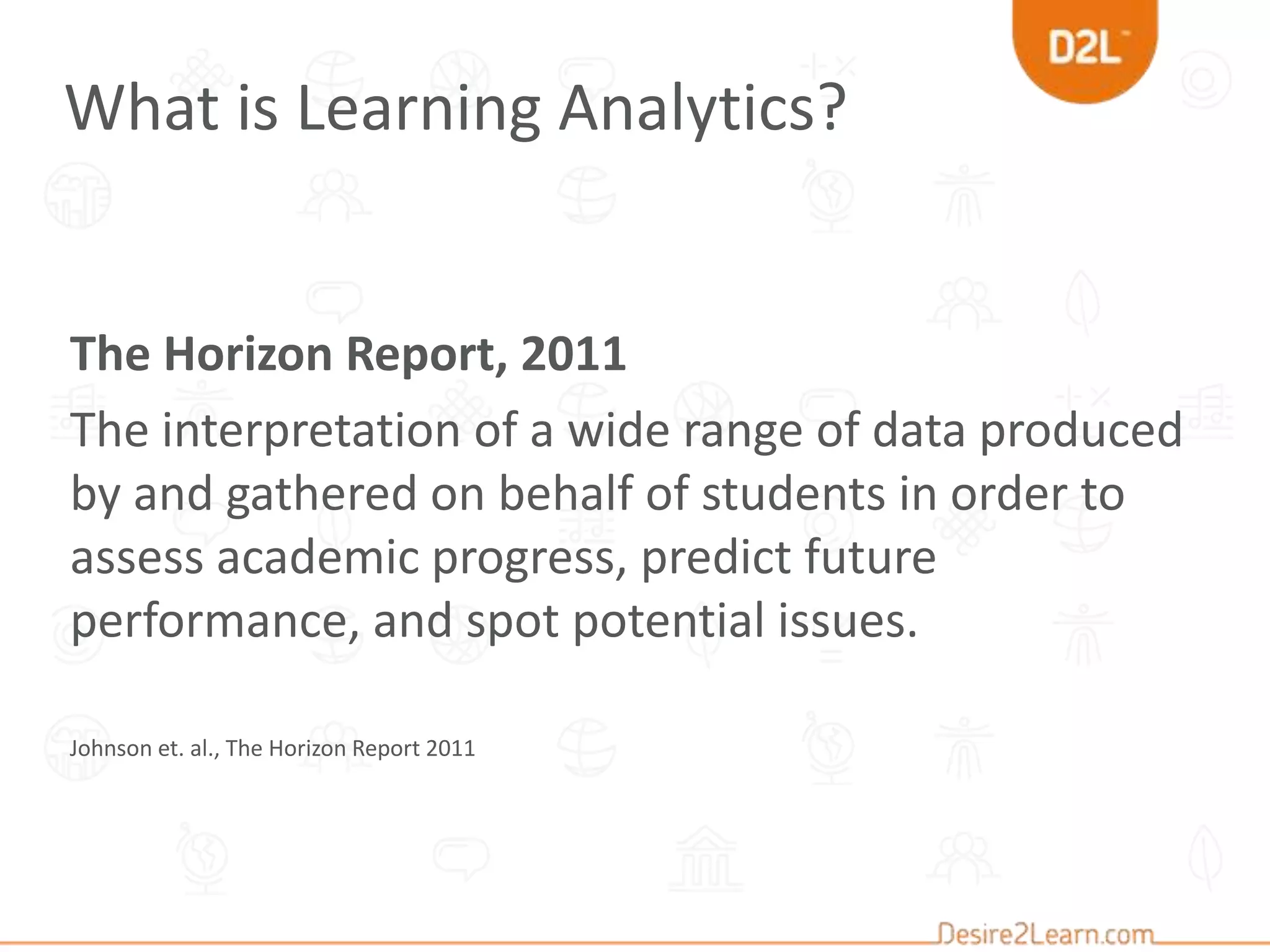 The Horizon Report, 2011
The interpretation of a wide range of data produced
by and gathered on behalf of students in order to
assess academic progress, predict future
performance, and spot potential issues.
Johnson et. al., The Horizon Report 2011
What is Learning Analytics?
 